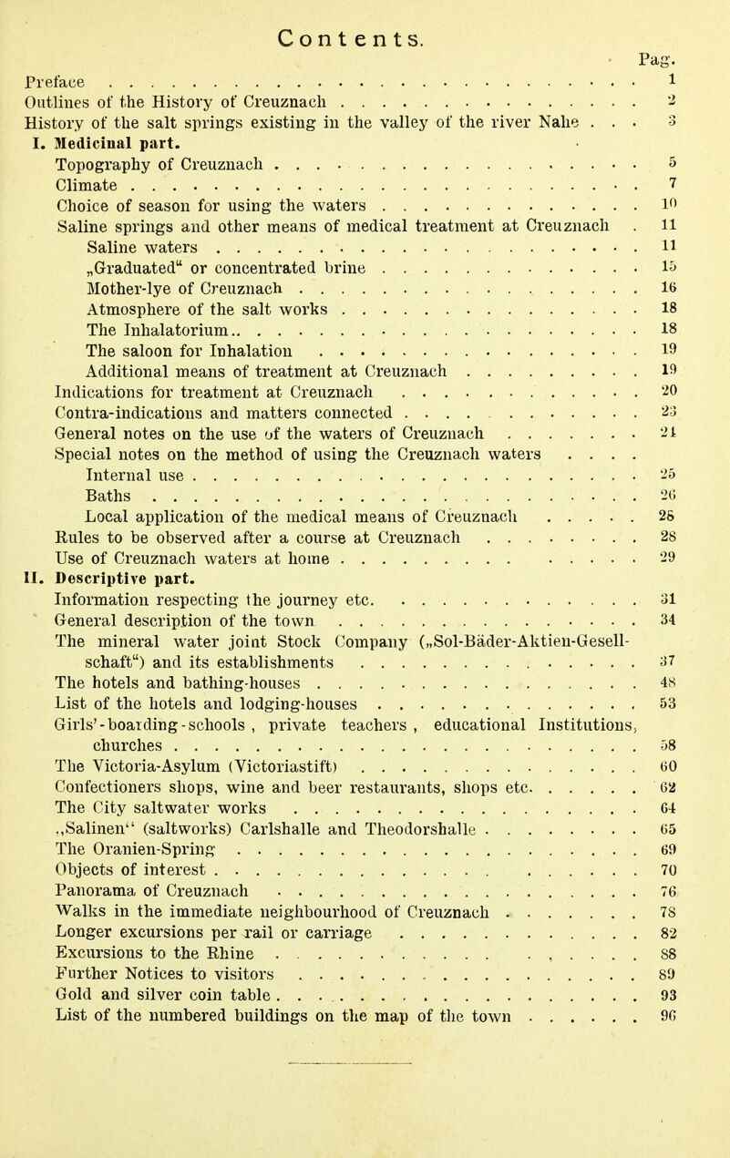 Contents. ■ Pag. Preface 1 Outlines of the History of Creuznacli '-2 History of the salt springs existing in the valley of the river Nahe ... 3 I. Medicinal part. Topography of Creuzuach 5 Climate • . 7 Choice of season for using the waters l*^' Saline springs and other means of medical treatment at Creuznach . 11 Saline waters H ^Graduated or concentrated brine 1& Mother-lye of Creuznach 16 Atmosphere of the salt works 18 The Inhalatorium 18 The saloon for Inhalation 19 Additional means of treatment at Creuznach 19 Indications for treatment at Creuznach 20 Contra-indications and matters connected .... General notes on the use of the waters of Creuznach 21 Special notes on the method of using the Creuznach waters .... Internal use 25 Baths 2(5 Local application of the medical means of Creuznach ..... 25 Rules to be observed after a course at Creuznach 28 Use of Creuznach waters at home 29 II. Descriptive part. Information respecting the journey etc 31 General description of the town 34 The mineral water joiat Stock Company („Sol-Bader-Aktien-Gesell- schaft) and its establishments 37 The hotels and bathing-houses 4S List of the hotels and lodging-houses 53 Girls'-boarding-schools , private teachers , educational Institutions, churches 58 The Victoria-Asylum (Victoriastift) 60 Confectioners shops, wine and beer restaurants, shops etc 62 The City saltwater works 64 .,Salinen (saltworks) Carlshalle and Theodorshalle 65 The Oranien-Spring 69 Objects of interest 70 Panorama of Creuznach 76 Walks in the immediate neighbourhood of Creuznach 78 Longer excursions per rail or carriage 82 Excursions to the Rhine 88 Further Notices to visitors 89 Gold and silver coin table 93 List of the numbered buildings on the map of the town 96