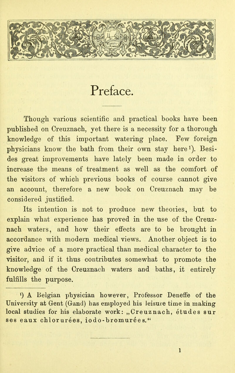 Preface. Though various scientific and practical books have been published on Creuznach, yet there is a necessity for a thorough knowledge of this important watering place. Few foreign physicians know the bath from their own stay here^). Besi- des great improvements have lately been made in order to increase the means of treatment as well as the comfort of the visitors of which previous books of course cannot give an account, therefore a new book on Creuznach may be considered justified. Its intention is not to produce new theories, but to explain what experience has proved in the use of the Creuz- nach waters, and how their eff'ects are to be brought in accordance with modern medical views. Another object is to give advice of a more practical than medical character to the visitor, and if it thus contributes somewhat to promote the knowledge of the Creuznach waters and baths, it entirely fulfills the purpose. 0 A Belgian physician however, Professor Deneffe of the University at Gent (Grand) has employed his leisure time in making local studies for his elaborate work; „Creuznach, etudes sur ses eaux chlorurees, iodo-bromurees.