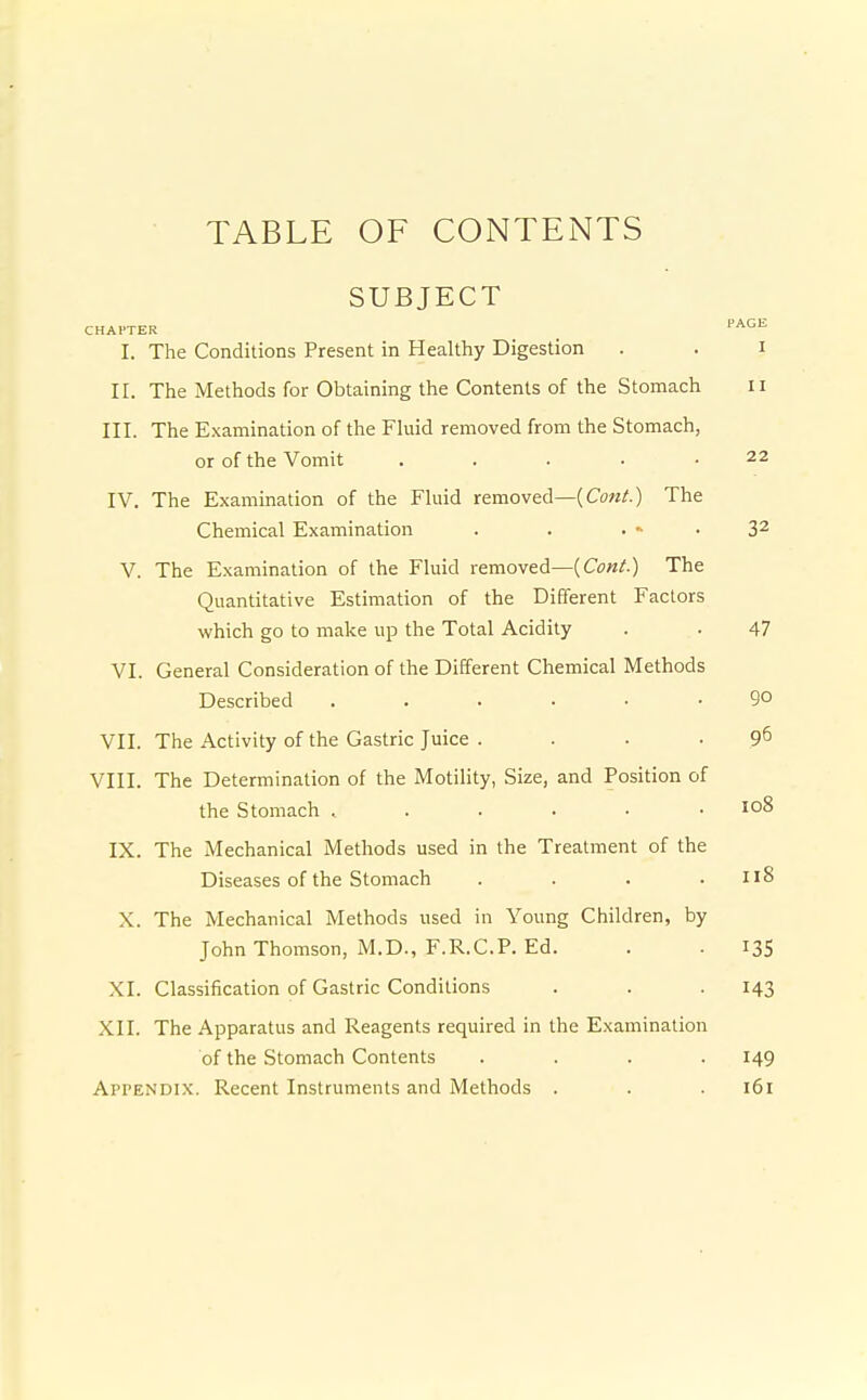 TABLE OF CONTENTS SUBJECT CHAPTER ■■^'''^ I. The Conditions Present in Healthy Digestion . . i II. The Methods for Obtaining the Contents of the Stomach ii III. The Examination of the Fluid removed from the Stomach, or of the Vomit . . . • .22 IV. The Examination of the Fluid removed—(Cow/.) The Chemical Examination . . . - • 3^ V. The Examination of the Fluid removed—{Cont.) The Quantitative Estimation of the Different Factors which go to make up the Total Acidity . . 47 VI. General Consideration of the Different Chemical Methods Described ...... 90 VII. The Activity of the Gastric Juice . . • • 9^ VIII. The Determination of the Motility, Size, and Position of the Stomach 108 IX. The Mechanical Methods used in the Treatment of the Diseases of the Stomach .... Il8 X. The Mechanical Methods used in Young Children, by John Thomson, M.D., F.R.C.P. Ed. . . 13S XI. Classification of Gastric Conditions . . -143 XII. The Apparatus and Reagents required in the Examination of the Stomach Contents .... 149 Appendix. Recent Instruments and Methods . . . 161