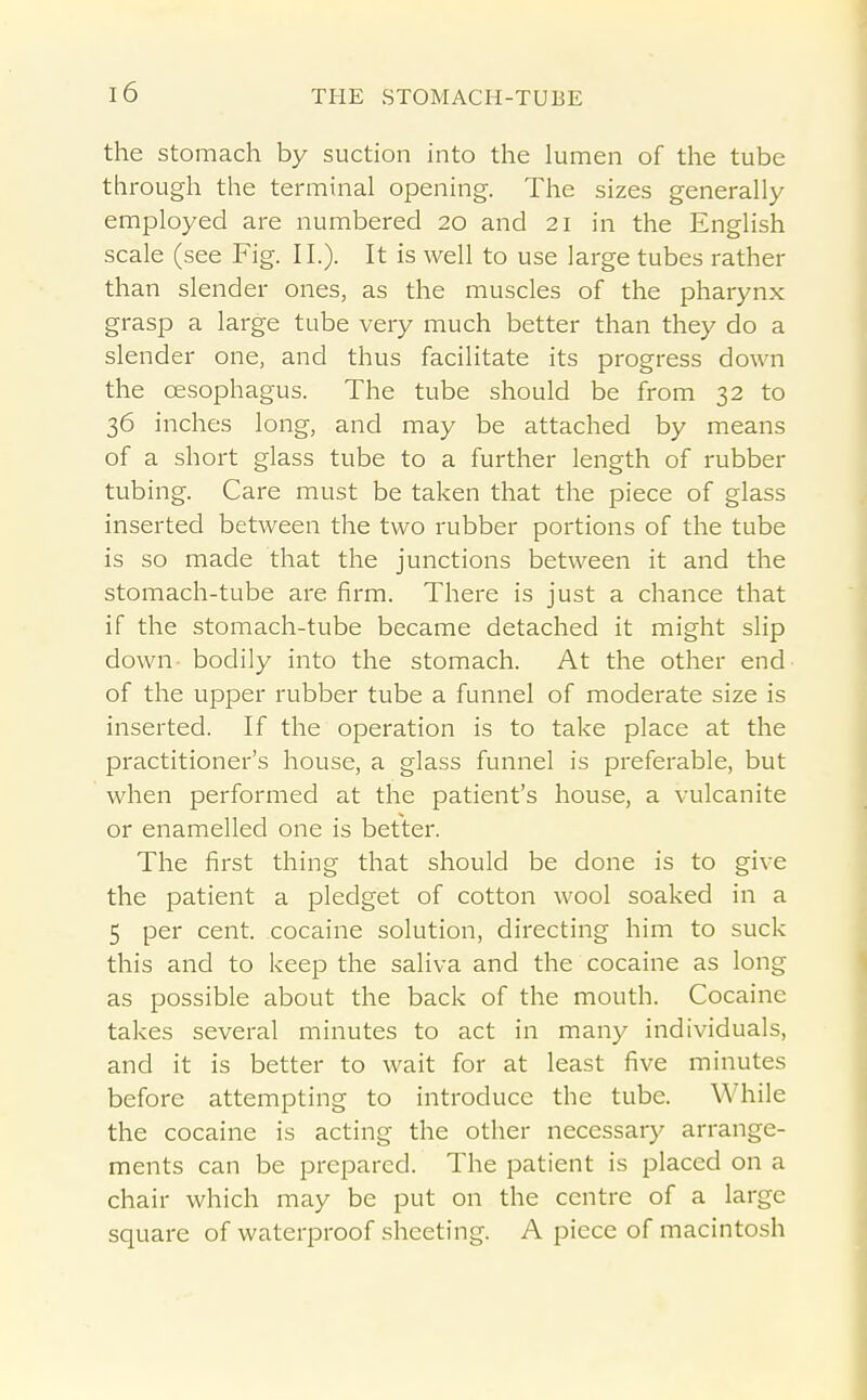 the stomach by suction into the lumen of the tube through the terminal opening. The sizes generally employed are numbered 20 and 21 in the English scale (see Fig. II.). It is well to use large tubes rather than slender ones, as the muscles of the pharynx grasp a large tube very much better than they do a slender one, and thus facilitate its progress down the oesophagus. The tube should be from 32 to 36 inches long, and may be attached by means of a short glass tube to a further length of rubber tubing. Care must be taken that the piece of glass inserted between the two rubber portions of the tube is so made that the junctions between it and the stomach-tube are firm. There is just a chance that if the stomach-tube became detached it might slip down- bodily into the stomach. At the other end of the upper rubber tube a funnel of moderate size is inserted. If the operation is to take place at the practitioner's house, a glass funnel is preferable, but when performed at the patient's house, a vulcanite or enamelled one is better. The first thing that should be done is to give the patient a pledget of cotton wool soaked in a 5 per cent, cocaine solution, directing him to suck this and to keep the saliva and the cocaine as long as possible about the back of the mouth. Cocaine takes several minutes to act in many individuals, and it is better to wait for at least five minutes before attempting to introduce the tube. While the cocaine is acting the other necessary arrange- ments can be prepared. The patient is placed on a chair which may be put on the centre of a large square of waterproof sheeting. A piece of macintosh