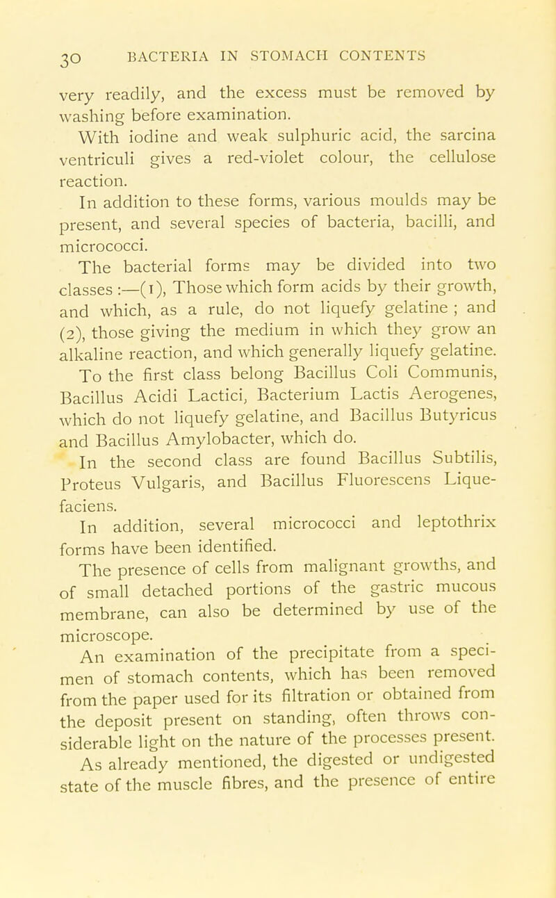 very readily, and the excess must be removed by washing before examination. With iodine and weak sulphuric acid, the sarcina ventriculi gives a red-violet colour, the cellulose reaction. In addition to these forms, various moulds may be present, and several species of bacteria, bacilli, and micrococci. The bacterial forms may be divided into two classes :—(i), Those which form acids by their growth, and which, as a rule, do not liquefy gelatine ; and (2), those giving the medium in which they grow an alkaline reaction, and which generally liquefy gelatine. To the first class belong Bacillus Coli Communis, Bacillus Acidi Lactici, Bacterium Lactis Aerogenes, which do not liquefy gelatine, and Bacillus Butyricus and Bacillus Amylobacter, which do. In the second class are found Bacillus Subtilis, Proteus Vulgaris, and Bacillus Fluorescens Lique- faciens. In addition, several micrococci and leptothrix forms have been identified. The presence of cells from malignant growths, and of small detached portions of the gastric mucous membrane, can also be determined by use of the microscope. An examination of the precipitate from a speci- men of stomach contents, which has been removed from the paper used for its filtration or obtained from the deposit present on standing, often throws con- siderable light on the nature of the processes present. As already mentioned, the digested or undigested state of the muscle fibres, and the presence of entire