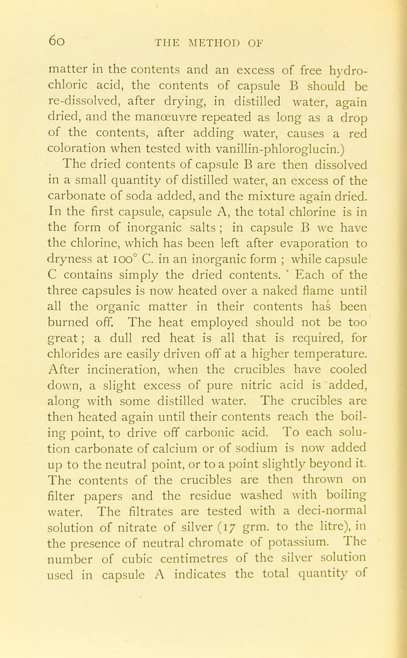 matter in the contents and an excess of free hydro- chloric acid, the contents of capsule B should be re-dissolved, after drying, in distilled water, again dried, and the manoeuvre repeated as long as a drop of the contents, after adding water, causes a red coloration when tested with vanillin-phloroglucin.) The dried contents of capsule B are then dissolved in a small quantity of distilled water, an excess of the carbonate of soda added, and the mixture again dried. In the first capsule, capsule A, the total chlorine is in the form of inorganic salts ; in capsule B we have the chlorine, which has been left after evaporation to dryness at ioo° C. in an inorganic form ; while capsule C contains simply the dried contents. ' Each of the three capsules is now heated over a naked flame until all the organic matter in their contents has been burned off. The heat employed should not be too great; a dull red heat is all that is required, for chlorides are easily driven off at a higher temperature. After incineration, when the crucibles have cooled down, a slight excess of pure nitric acid is added, along with some distilled water. The crucibles are then heated again until their contents reach the boil- ing point, to drive off carbonic acid. To each solu- tion carbonate of calcium or of sodium is now added up to the neutral point, or to a point slightly bej'ond it. The contents of the crucibles are then thrown on filter papers and the residue washed with boiling water. The filtrates are tested with a deci-normal solution of nitrate of silver (17 grm. to the litre), in the presence of neutral chromate of potassium. The number of cubic centimetres of the silver solution used in capsule A indicates the total quantity of