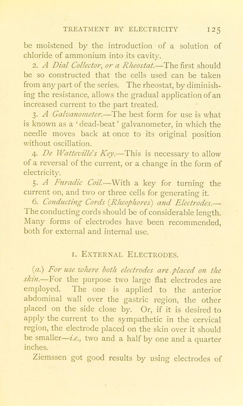 be moistened by the introduction of a solution of chloride of ammonium into its cavity. 2. A Dial Collector, or a Rheostat.—The first should be so constructed that the cells used can be taken from any part of the series. The rheostat, by diminish- ing the resistance, allows the gradual application of an increased current to the part treated. 3. A Galvanometer.—The best form for use is what is known as a ' dead-beat' galvanometer, in which the needle moves back at once to its original position without oscillation. 4. De Watteville s Key.—This is necessary to allow of a reversal of the current, or a change in the form of electricity. 5. A Fai^adic Coil.—With a key for turning the current on, and two or three cells for generating it. 6. Co7iducting Cords {Rheophores) and Electrodes.— The conducting cords should be of considerable length. Many forms of electrodes have been recommended, both for external and internal use. I. External Electrodes. (rt.) For use where both electrodes are placed on the skin.—For the purpose two large flat electrodes are employed. The one is applied to the anterior abdominal wall over the gastric region, the other placed on the side close by. Or, if it is desired to apply the current to the sympathetic in the cervical region, the electrode placed on the skin over it should be smaller—i.e., two and a half by one and a quarter inches. Ziemssen got good results by using electrodes of