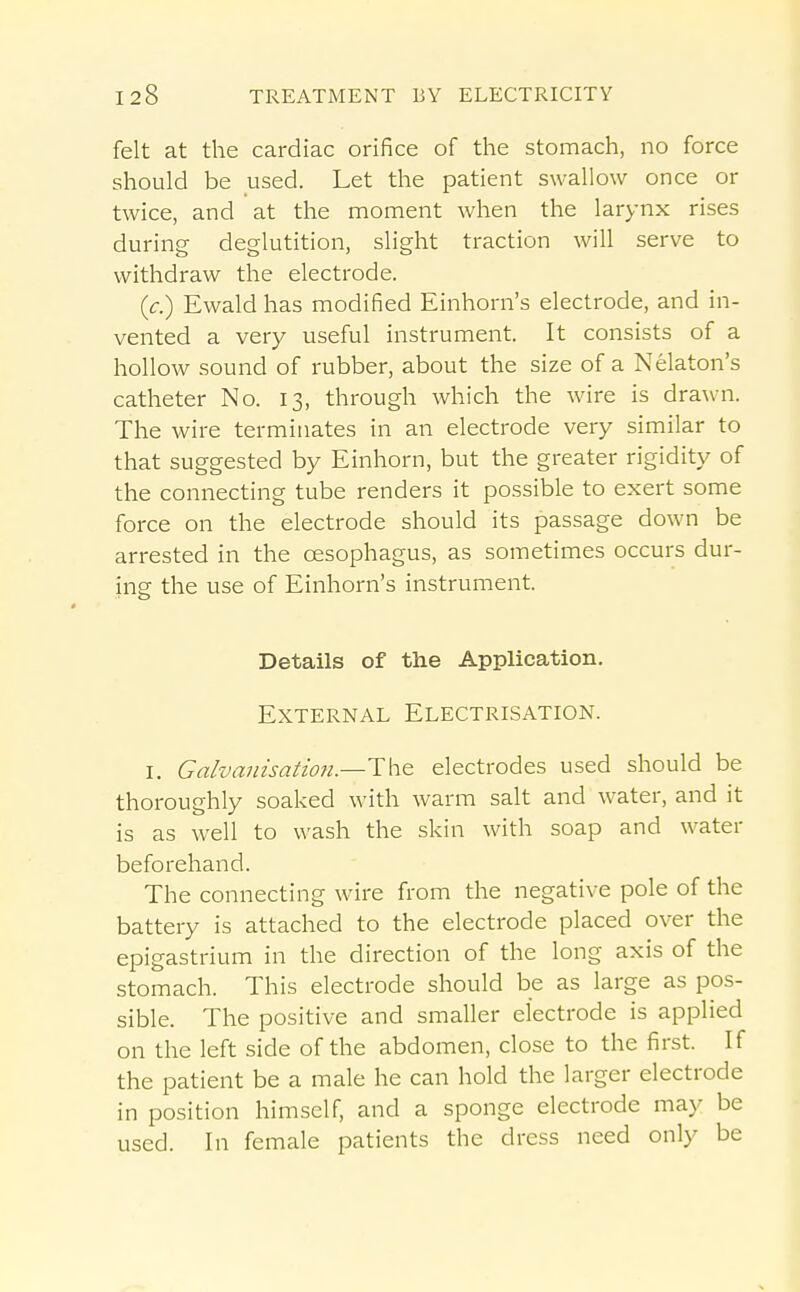 felt at the cardiac orifice of the stomach, no force should be used. Let the patient swallow once or twice, and at the moment when the larynx rises during deglutition, slight traction will serve to withdraw the electrode. (c.) Ewaldhas modified Einhorn's electrode, and in- vented a very useful instrument. It consists of a hollow sound of rubber, about the size of a Nekton's catheter No. 13, through which the wire is drawn. The wire terminates in an electrode very similar to that suggested by Einhorn, but the greater rigidity of the connecting tube renders it possible to exert some force on the electrode should its passage down be arrested in the oesophagus, as sometimes occurs dur- ing the use of Einhorn's instrument. Details of the Application. External Electrisation. I. Ga/va7nsatwn.—The electrodes used should be thoroughly soaked with warm salt and water, and it is as well to wash the skin with soap and water beforehand. The connecting wire from the negative pole of the battery is attached to the electrode placed over the epigastrium in the direction of the long axis of the stomach. This electrode should be as large as pos- sible. The positive and smaller electrode is applied on the left side of the abdomen, close to the first. If the patient be a male he can hold the larger electrode in position himself, and a sponge electrode may be used. In female patients the dress need only be