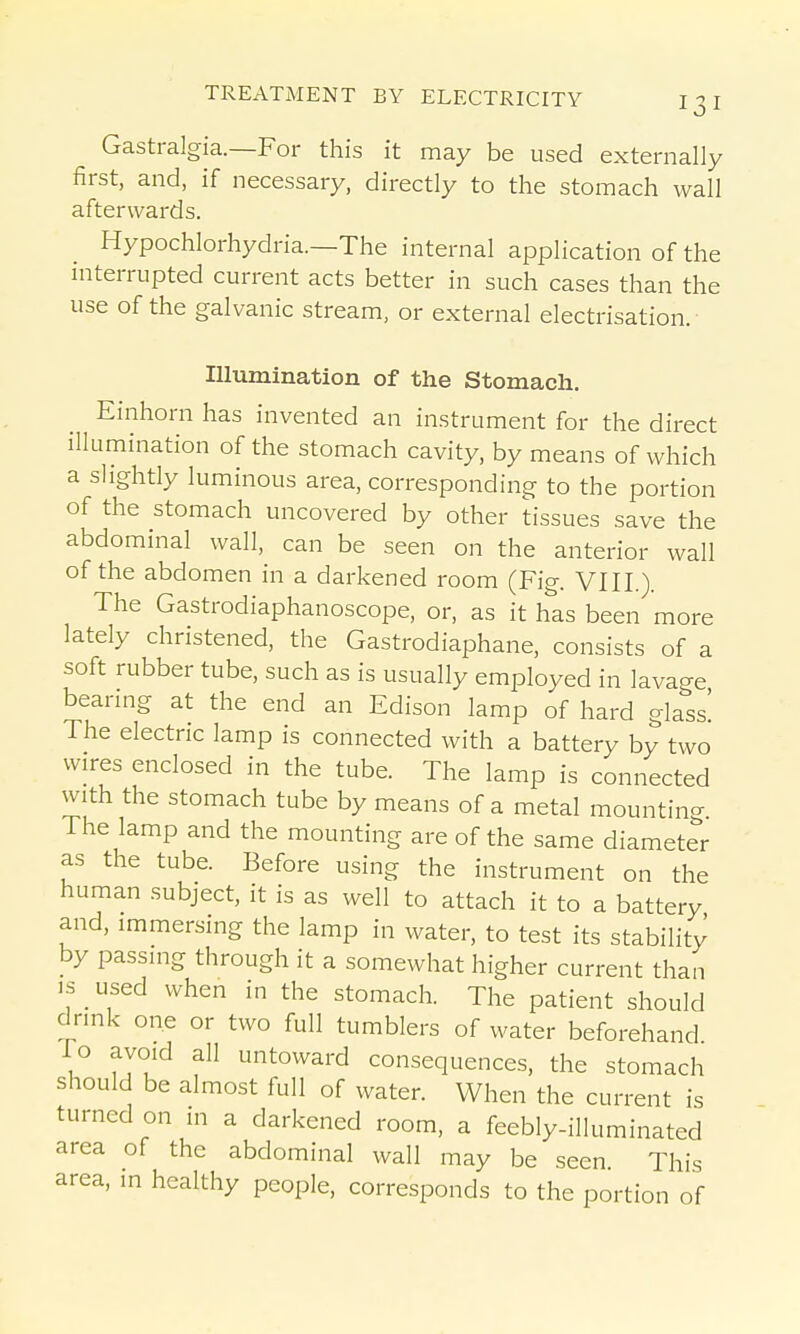 Gastralgia.—For this it may be used externally first, and, if necessary, directly to the stomach wall afterwards. Hypochlorhydria.—The internal application of the niterrupted current acts better in such cases than the use of the galvanic stream, or external electrisation. Illumination of the Stomach. Einhorn has invented an instrument for the direct illumination of the stomach cavity, by means of which a slightly luminous area, corresponding to the portion of the stomach uncovered by other tissues save the abdominal wall, can be seen on the anterior wall of the abdomen in a darkened room (Fig. VIII.). The Gastrodiaphanoscope, or, as it has been more lately christened, the Gastrodiaphane, consists of a soft rubber tube, such as is usually employed in lavage bearing at the end an Edison lamp of hard glass! The electric lamp is connected with a battery by two wires enclosed in the tube. The lamp is connected with the stomach tube by means of a metal mountino- The lamp and the mounting are of the same diameter as the tube. Before using the instrument on the human subject, it is as well to attach it to a battery and, immersing the lamp in water, to test its stability by passing through it a somewhat higher current than IS _ used when in the stomach. The patient should drink one or two full tumblers of water beforehand To avoid all untoward consequences, the stomach should be almost full of water. When the current is turned on in a darkened room, a feebly-illuminated area of the abdominal wall may be seen. This area, in healthy people, corresponds to the portion of