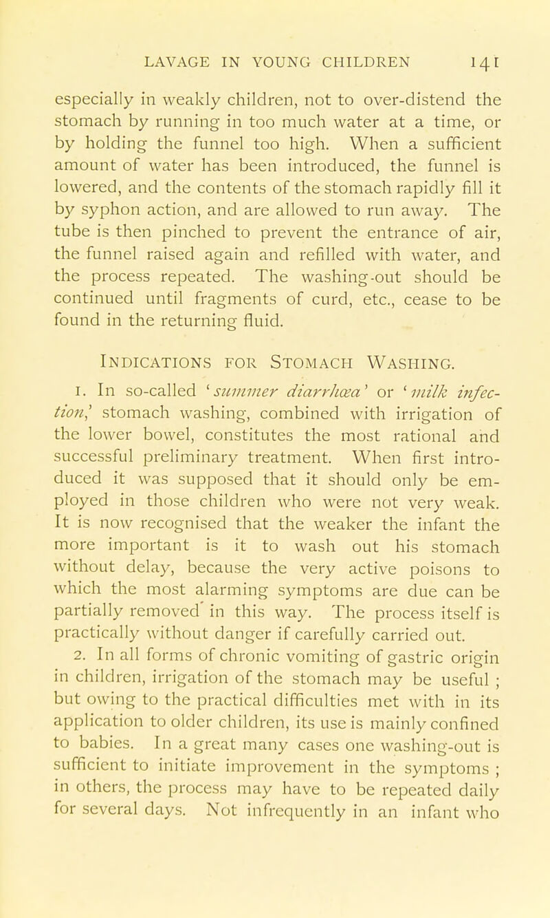 especially in weakly children, not to over-distend the stomach by running in too much water at a time, or by holding the funnel too high. When a sufficient amount of water has been introduced, the funnel is lowered, and the contents of the stomach rapidly fill it by syphon action, and are allowed to run away. The tube is then pinched to prevent the entrance of air, the funnel raised again and refilled with water, and the process repeated. The washing-out should be continued until fragments of curd, etc., cease to be found in the returning fluid. Indications for Stomach Washing. 1. In so-called '■summer diarrhcea' or ^ milk infec- tion' stomach washing, combined with irrigation of the lower bowel, constitutes the most rational and successful preliminary treatment. When first intro- duced it was supposed that it should only be em- ployed in those children who were not very weak. It is now recognised that the weaker the infant the more important is it to wash out his stomach without delay, because the very active poisons to which the most alarming symptoms are due can be partially removed' in this way. The process itself is practically without danger if carefully carried out. 2. In all forms of chronic vomiting of gastric origin in children, irrigation of the stomach may be useful ; but owing to the practical difficulties met with in its application to older children, its use is mainly confined to babies. In a great many cases one washing-out is sufficient to initiate improvement in the symptoms ; in others, the process may have to be repeated daily for several days. Not infrequently in an infant who