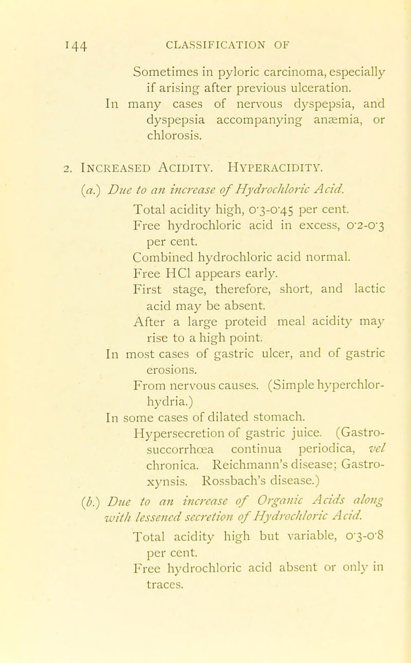 Sometimes in pyloric carcinoma, especially if arising after previous ulceration. In many cases of nervous dyspepsia, and dyspepsia accompanying anaemia, or chlorosis. 2. Increased Acidity. Hyperacidity. {a.) Due to an increase of Hydrochloric Acid. Total acidity high, 0'3-0'45 per cent. Free hydrochloric acid in excess, 0'2-03 per cent. Combined hydrochloric acid normal. Free HCl appears early. First stage, therefore, short, and lactic acid may be absent. After a large proteid meal acidity may rise to a high point. In most cases of gastric ulcer, and of gastric erosions. From nervous causes. (Simple hyperchlor- hydria.) In some cases of dilated stomach. Hypersecretion of gastric juice. (Gastro- succorrhcea continua periodica, vel chronica. Reichmann's disease; Gastro- xynsis. Rossbach's disease.) (Z-.) Due to an increase of Organic Acids along with lessened secretion of Hydrochloric Acid. Total acidity high but variable, 0-3-0-8 per cent. Free hydrochloric acid absent or onl}' in traces.