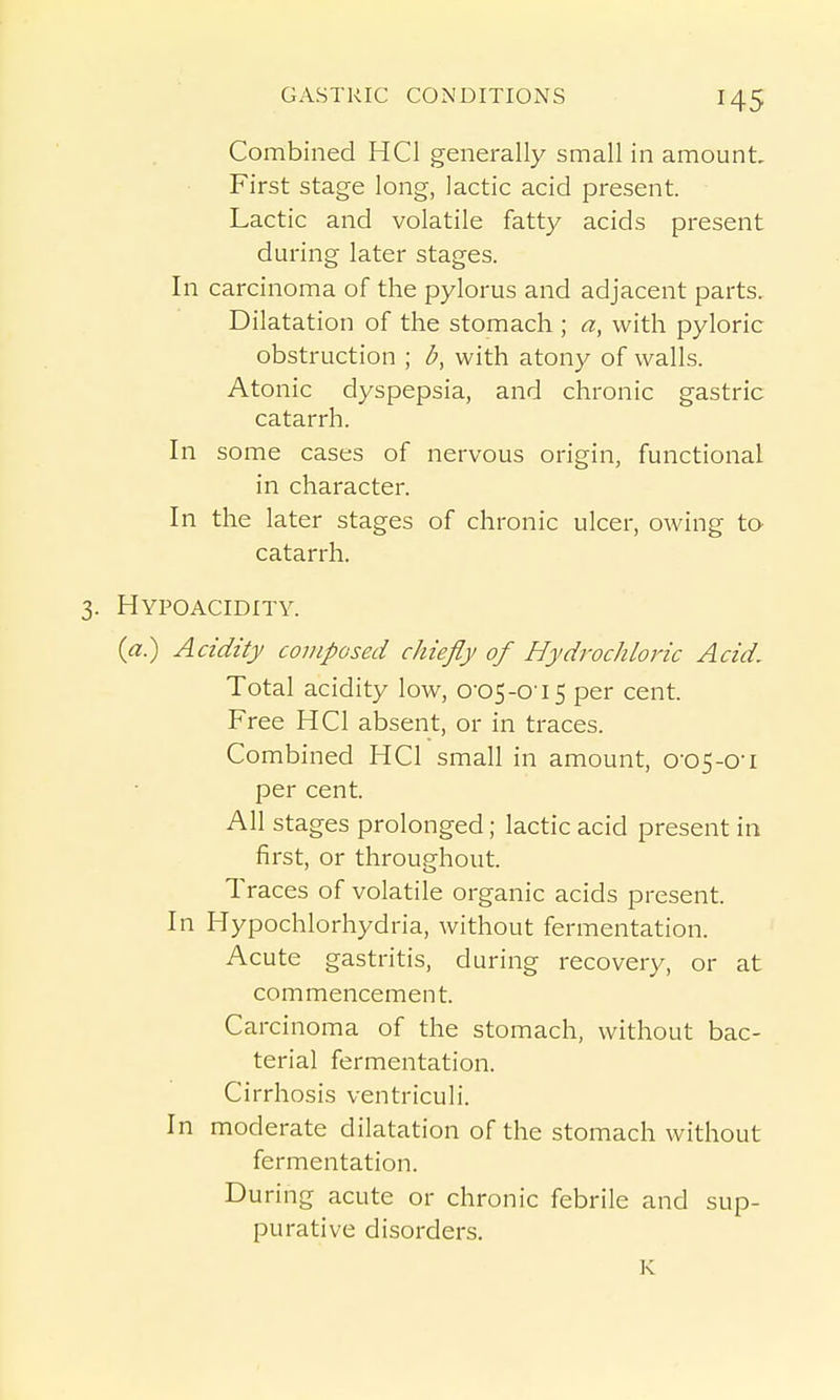 Combined HCl generally small in amount. First stage long, lactic acid present. Lactic and volatile fatty acids present during later stages. In carcinoma of the pylorus and adjacent parts. Dilatation of the stomach ; a, with pyloric obstruction ; b, with atony of walls. Atonic dyspepsia, and chronic gastric catarrh. In some cases of nervous origin, functional in character. In the later stages of chronic ulcer, owing to catarrh. Hypoacidity. {a) Acidity composed chiefly of Hydrochloric Acid. Total acidity low, 0-05-0'i5 per cent. Free HCl absent, or in traces. Combined HCl small in amount, o-o5-o-i per cent. All stages prolonged; lactic acid present in first, or throughout. Traces of volatile organic acids present. In Hypochlorhydria, without fermentation. Acute gastritis, during recovery, or at commencement. Carcinoma of the stomach, without bac- terial fermentation. Cirrhosis ventriculi. In moderate dilatation of the stomach without fermentation. During acute or chronic febrile and sup- purative disorders.