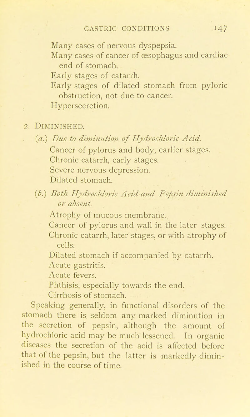 Many cases of nervous dyspepsia. Many cases of cancer of oesophagus and cardiac end of stomach. Early stages of catarrh. Early stages of dilated stomach from pyloric obstruction, not due to cancer. Hypersecretion. 2. Diminished. (a.) Due to diminution of Hydrochloric Acid. Cancer of pylorus and body, earlier stages. Chronic catarrh, early stages. Severe nervous depression. Dilated stomach. {b?) Both Hydrochloj'ic Acid and Pepsin diminished or absent. Atrophy of mucous membrane. Cancer of pylorus and wall in the later stages. Chronic catarrh, later stages, or with atrophy of cells. Dilated stomach if accompanied by catarrh. Acute gastritis. Acute fevers. Phthisis, especially towards the end. Cirrhosis of stomach. Speaking generally, in functional disorders of the stomach there is seldom any marked diminution in the secretion of pepsin, although the amount of hydrochloric acid may be much lessened. In organic diseases the secretion of the acid is affected before that of the pepsin, but the latter is markedly dimin- ished in the course of time.