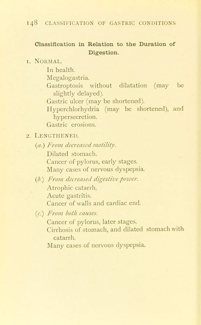 Classification in Relation to the Duration of Digestion. 1. Normal. In health. Megalogastria. Gastroptosis without dilatation (may be slightly delayed). Gastric ulcer (may be shortened). Hyperchlorhydria (may be shortened), and hypersecretion. Gastric erosions. 2. Lengthened. {a.) From decreased motility. Dilated stomach. Cancer of pylorus, early stages. Many cases of nervous dyspepsia. (b?) From decreased digestive power. Atrophic catarrh. Acute gastritis. Cancer of walls and cardiac end. (r.) From both causes. Cancer of pylorus, later stages. Cirrhosis of stomach, and dilated stomach with catarrh. Many cases of nervous dyspepsia.