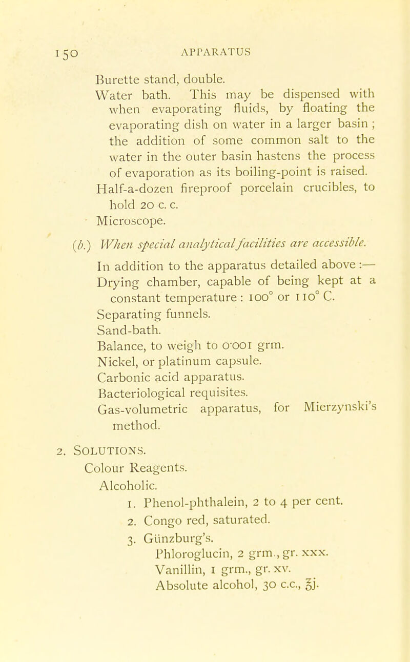 Burette stand, double. Water bath. This may be dispensed with when evaporating fluids, by floating the evaporating dish on water in a larger basin ; the addition of some common salt to the water in the outer basin hastens the process of evaporation as its boiling-point is raised. Half-a-dozen fireproof porcelain crucibles, to hold 20 c. c. • Microscope. (/;.) IV/ieu special analytical facilities are accessible. In addition to the apparatus detailed above :— Drying chamber, capable of being kept at a constant temperature : 100° or 110° C. Separating funnels. Sand-bath. Balance, to weigh to O'OOi grm. Nickel, or platinum capsule. Carbonic acid apparatus. Bacteriological requisites. Gas-volumetric apparatus, for Mierzynski's method. 2. Solutions. Colour Reagents. Alcoholic. 1. Phenol-phthalein, 2 to 4 per cent. 2. Congo red, saturated. 3. Giinzburg's. rhloroglucin, 2 grm.,gr. xxx. Vanillin, I grm., gr. xv. Absolute alcohol, 30 c.c, §j.