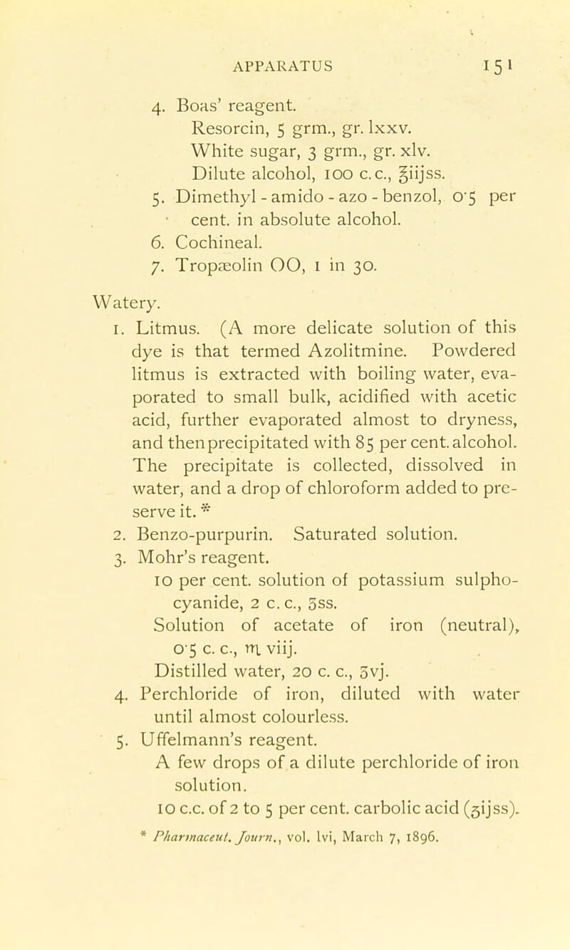 4. Boas' reagent. Resorcin, 5 grm., gr. Ixxv. White sugar, 3 grm., gr. xlv. Dilute alcohol, 100 c. c, giijss. 5. Dimethyl - amido - azo - benzol, 05 per cent, in absolute alcohol. 6. Cochineal. 7. Tropseolin 00, i in 30. Watery. 1. Litmus. (A more delicate solution of this dye is that termed Azolitmine. Powdered litmus is extracted with boiling water, eva- porated to small bulk, acidified with acetic acid, further evaporated almost to dryness, and then precipitated with 85 per cent, alcohol. The precipitate is collected, dissolved in water, and a drop of chloroform added to pre- serve it. * 2. Benzo-purpurin. Saturated solution. 3. Mohr's reagent. 10 per cent, solution of potassium sulpho- cyanide, 2 c. c, 3ss. Solution of acetate of iron (neutral), 0 5 c. c, ni viij. Distilled water, 20 c. c, 3vj. 4. Perchloride of iron, diluted with water until almost colourless. ■ 5. Uffelmann's reagent. A few drops of ,a dilute perchloride of iron solution. 10 c.c. of 2 to 5 per cent, carbolic acid (sijss).