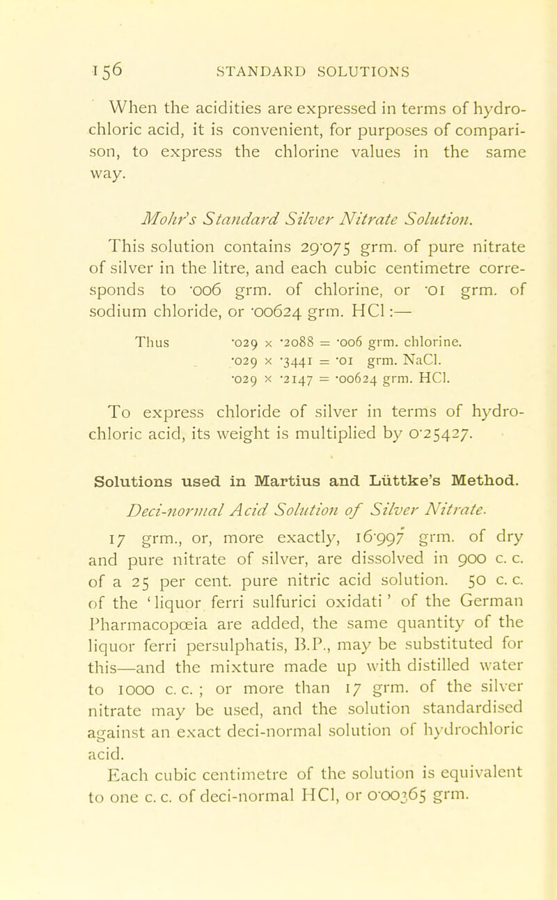 When the acidities are expressed in terms of hydro- chloric acid, it is convenient, for purposes of compari- son, to express the chlorine values in the same way. Mohr's Standard Silver Nitrate Solution. This solution contains 29'075 grm. of pure nitrate of silver in the litre, and each cubic centimetre corre- sponds to '006 grm. of chlorine, or Oi grm. of sodium chloride, or 00624 grm. HCl:— Thus 029 X 2088 = '006 grm. chlorine. ■029 X 3441 = 'oi grm. NaCl. •029 X '2147 = -00624 grm. HCl. To express chloride of silver in terms of hydro- chloric acid, its weight is multiplied by 0-25427. Solutions used in Martins and Liittke's Method. Deci-noriiial Acid Solution of Silver Nitrate. ly grm., or, more exactly, 16-997' grm. of dry and pure nitrate of silver, are dissolved in 900 c. c. of a 25 per cent, pure nitric acid solution. 50 c. c. of the ' liquor ferri sulfuric! oxidati' of the German Pharmacopoeia are added, the same quantity of the liquor ferri persulphatis, IB.P., may be substituted for this—and the mixture made up with distilled water to 1000 c. c. ; or more than 17 grm. of the silver nitrate may be used, and the solution standardised auainst an exact deci-normal solution of hydrochloric acid. Each cubic centimetre of the solution is equivalent to one c. c. of deci-normal HCl, or 0-00365 grm.