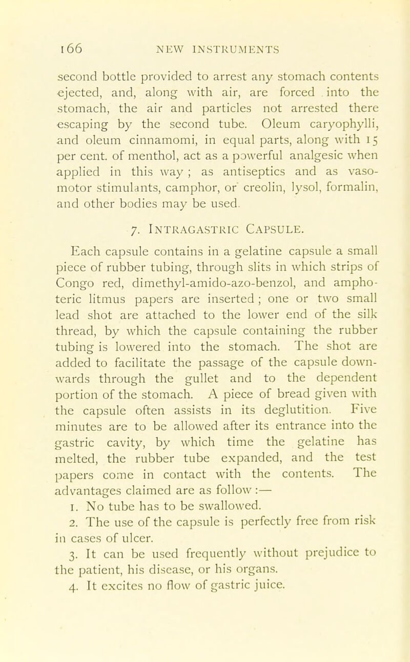 second bottle provided to arrest any stomach contents •ejected, and, along with air, are forced into the stomach, the air and particles not arrested there escaping by the second tube. Oleum caryophylli, and oleum cinnamomi, in equal parts, along with 15 per cent, of menthol, act as a powerful analgesic when applied in this way ; as antiseptics and as vaso- motor stimulants, camphor, or' creolin, lysol, formalin, and other bodies may be used. 7. Intragastric Capsule. Each capsule contains in a gelatine capsule a small piece of rubber tubing, through slits in which strips of Congo red, dimethyl-amido-azo-benzol, and ampho- teric litmus papers are inserted; one or two small lead shot are attached to the lower end of the silk thread, by which the capsule containing the rubber tubing is lowered into the stomach. The shot are added to facilitate the passage of the capsule down- wards through the gullet and to the dependent portion of the stomach. A piece of bread given with the capsule often assists in its deglutition. Five minutes are to be allowed after its entrance into the gastric cavity, by which time the gelatine has melted, the rubber tube expanded, and the test papers come in contact with the contents. The advantages claimed are as follow :— 1. No tube has to be swallowed. 2. The use of the capsule is perfectly free from risk- in cases of ulcer. 3. It can be used frequently without prejudice to the patient, his disease, or his organs.