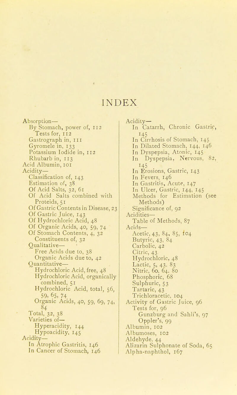 < INDEX Absorption— By Stomach, power of, 112 Tests for, 112 Gastrograph in, ill Gyromele in, 133 Potassium Iodide in, 112 Rhubarb in, 113 Acid Albumin, loi Acidity— Classification of, 143 Estimation of, 38 Of Acid Salts, 32, 61 Of Acid Salts combined with Proteids, 51 Of Gastric Contents in Disease, 23 Of Gastric Juice, 143 Of Hydrochloric Acid, 48 Of Organic Acids, 40, 59, 74 Of Stomach Contents, 4, 32 Constituents of, 32 Qualitative— Free Acids due to, 38 Organic Acids due to, 42 Quantitative— Hydrochloric Acid, free, 48 Hydrochloric Acid, organically combined, 51 Hydrochloric Acid, total, 56, 59, 65, 74 Organic Acids, 40, 59, 6g, 74, 84 Total, 32, 38 Varieties of— Hyperacidity, 144 Hypoacidity, 145 Acidity— In Atrophic Gastritis, 146 In Cancer of Stomach, 146 Acidity— In Catarrh, Chronic Gastric, 145 In Cirrhosis of Stomach, 143 In Dilated Stomach, 144, 146 In Dyspepsia, Atonic, 145 In Dyspepsia, Nervous, 82, 145 In Erosions, Gastric, 143 In Fevers, 146 In Gastritis, Acute, 147 In Ulcer, Gastric, 144, 145 Methods for Estimation (see Methods) Significance of, 92 Acidities— Table of Methods, 87 Acids— Acetic, 43, 84, 85, 104 Butyric, 43, 84 Carbolic, 42 Citric, 43 Hydrochloric, 48 Lactic, 5, 43, 83 Nitric, 60, 64, 80 Phosphoric, 68 Sulphuric, 53 Tartaric, 43 Trichloracetic, 104 Activity of Gastric Juice, 96 Tests for, 96 Gunzburg and Sahli's, 97 Oppler's, 99 Albumin, 102 Albumoses, 102 Aldehyde. 44 Alizarin Sulphonate of Soda, 65 Alpha-naphthol, 167