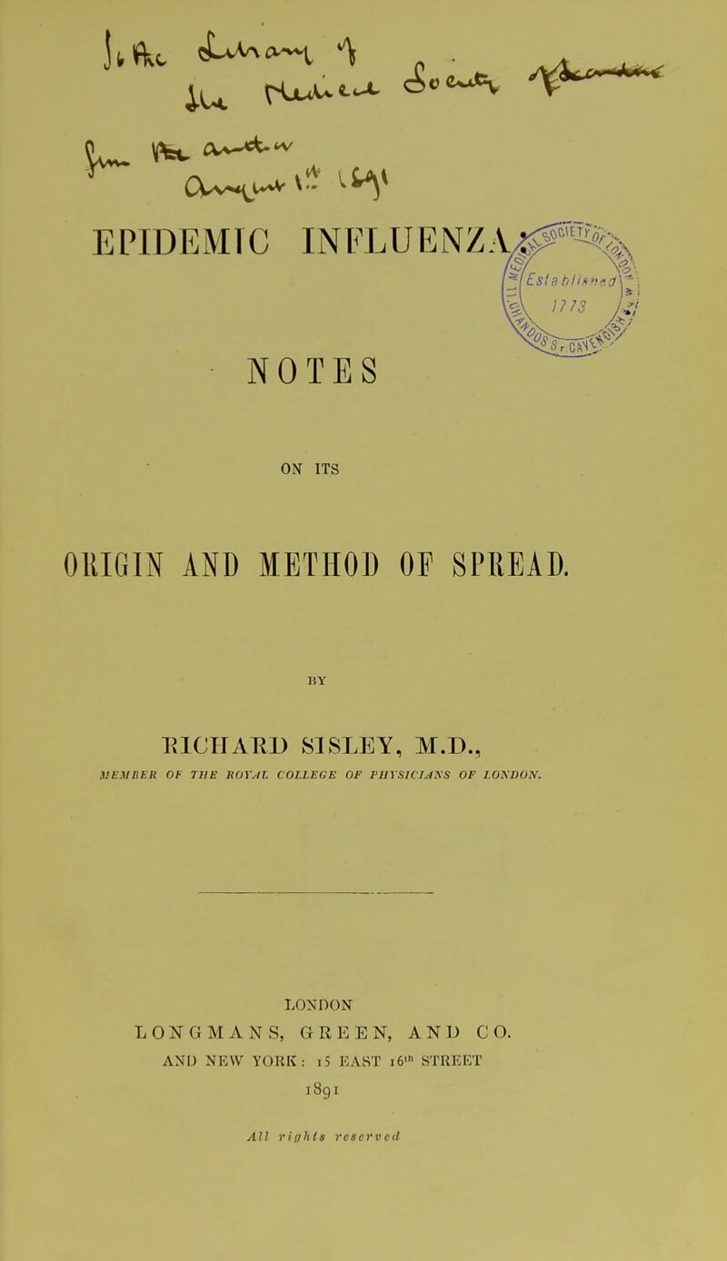 EPIDEMIC INFLUENZA^ NOTES A 1773 /J ON ITS ORIGIN AND METHOD OF SPREAD. 1SY RICHARD SISLEY, M.D., MEMBER OF THE ROYAL COLLEGE OF PHYSICIANS OF LOXDON. LONDON LONGMANS, GREEN, AND CO. AND NEW YORK: i5 EAST i6'h STREET 189I All rif/Jtls reserved