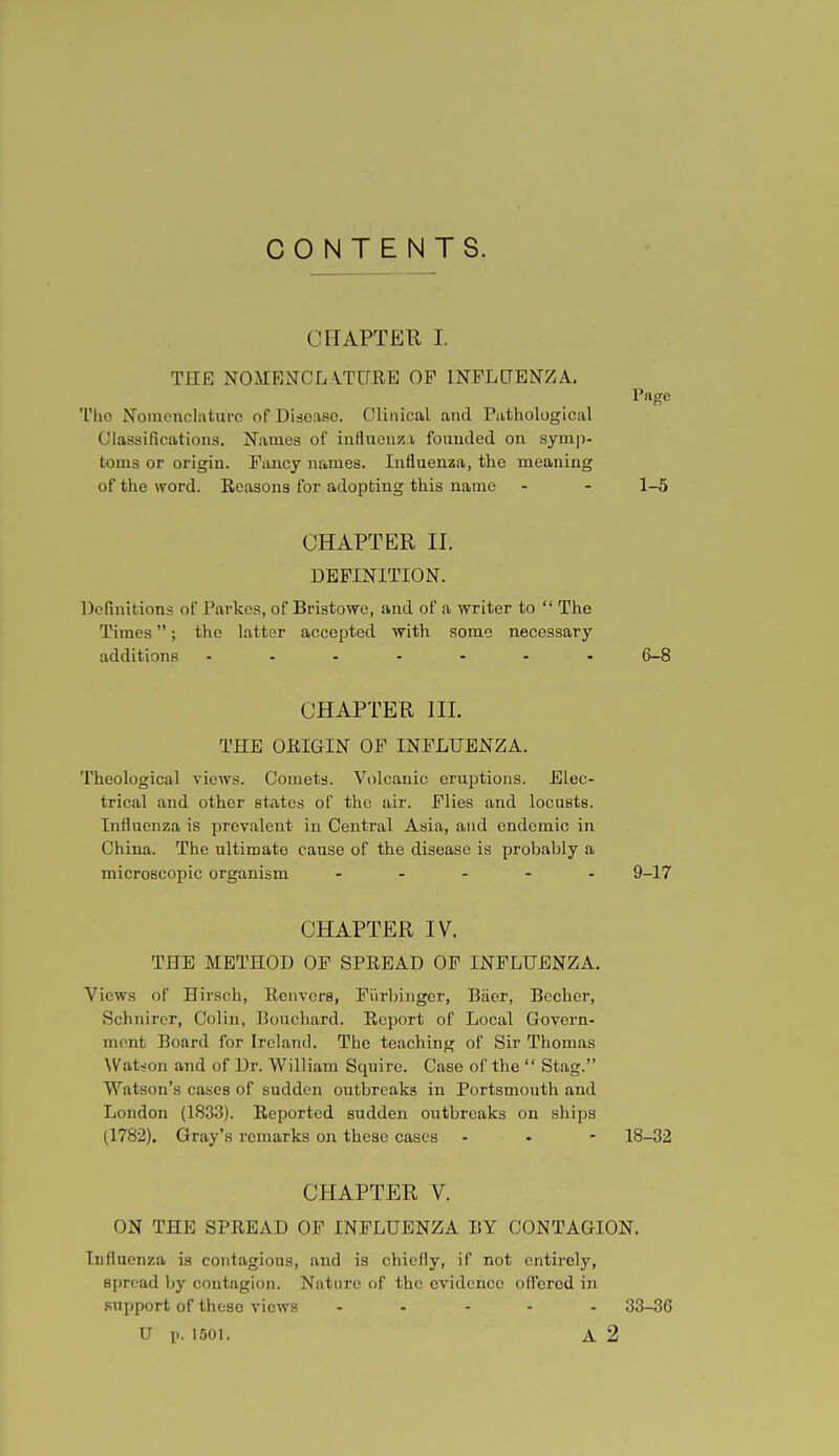 CONTENTS. CHAPTER I. THE NOMENCLATURE OF INFLUENZA. Page Tlio Nomenclature of Disease. Clinical and Pathological Classifications. Names of influenza founded on symp- toms or origin. Fancy names. Influenza, the meaning of the word. Reasons for adopting this name - - 1-5 CHAPTER II. DEFINITION. Definitions of Parkes, of Bristowe, and of a writer to  The Times; the latter accepted with some necessary additions ....... 6-8 CHAPTER III. THE ORIGIN OF INFLUENZA. Theological views. Comets. Volcanic eruptions. Elec- trical and other states of the air. Flies and locusts. Influenza is prevalent in Central Asia, and endemic in China. The ultimate cause of the disease is probably a microscopic organism ----- 9-17 CHAPTER IV. THE METHOD OF SPREAD OF INFLUENZA. Views of Hirsch, Renvers, Fiirbinger, Baer, Becher, Schnirer, Colin, Bouchard. Report of Local Govern- ment Board for Ireland. The teaching of Sir Thomas Watson and of Dr. William Squire. Case of the  Stag. Watson's cases of sudden outbreaks in Portsmouth and London (1833). Reported sudden outbreaks on ships (1782). Gray's remarks on these cases - - - 18-32 CHAPTER V. ON THE SPREAD OF INFLUENZA BY CONTAGION. Influenza is contagious, and is chiefly, if not entirely, spread by contagion. Nature of the evidence offered in support of these views ..... 33-36