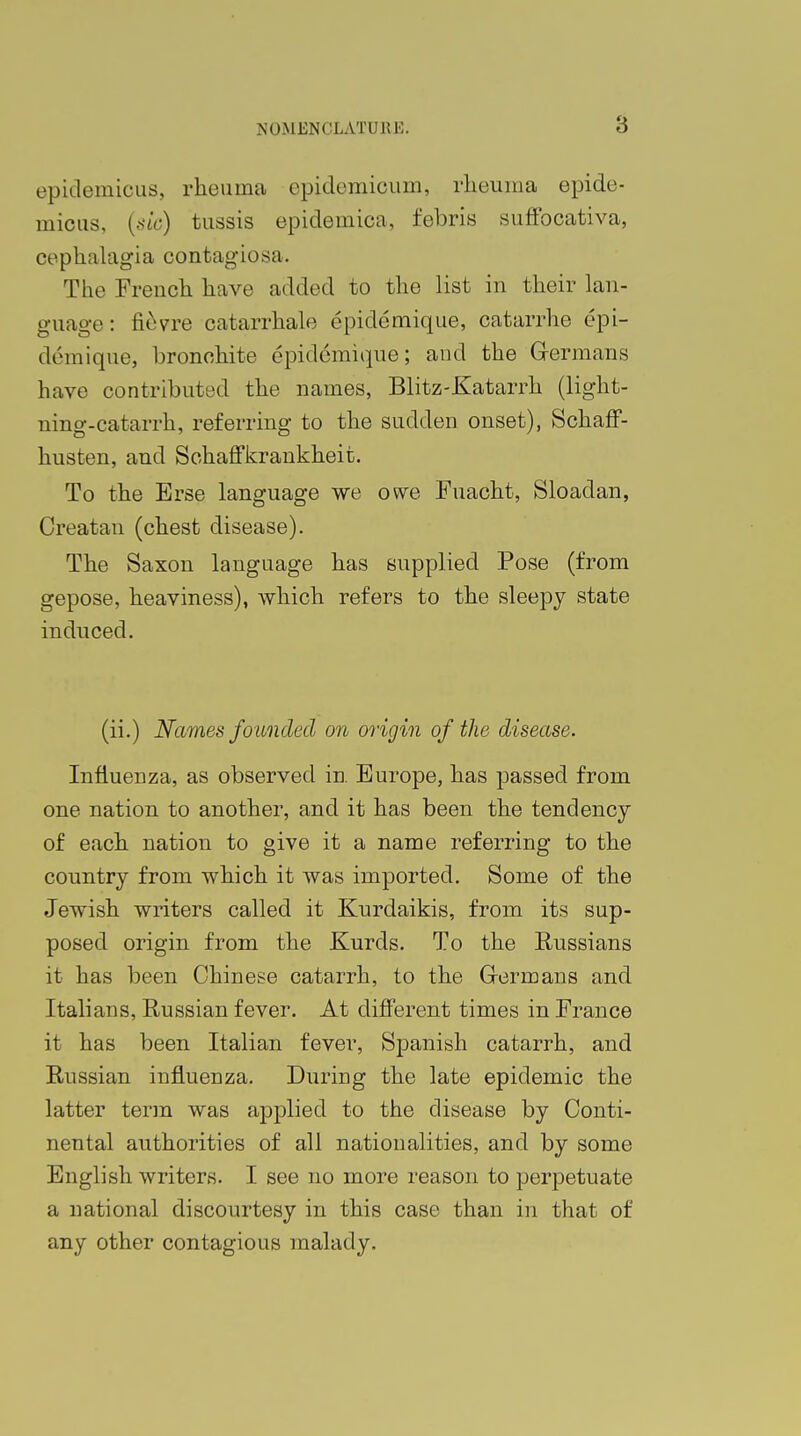 epidemicus, rheuina epidemioum, rheuina epide- micus, (sic) tussis epidemica, febris suffocativa, cephalagia contagiosa. The French have added to the list in their lan- guage: fievre catarrhale epidemique, catarrhe epi- d&nique, bronchite epidemique; and the Germans have contributed the names, Blitz-Katarrh (light- ning-catarrh, referring to the sudden onset), Schaff- husten, and Sohaffkrankheit. To the Erse language we owe Fuacht, Sloadan, Creatan (chest disease). The Saxon language has supplied Pose (from gepose, heaviness), which refers to the sleepy state induced. (ii.) Names founded on origin of the disease. Influenza, as observed in. Europe, has passed from one nation to another, and it has been the tendency of each nation to give it a name referring to the country from which it was imported. Some of the Jewish writers called it Kurdaikis, from its sup- posed origin from the Kurds. To the Russians it has been Chinese catarrh, to the Germans and Italians, Russian fever. At different times in France it has been Italian fever, Spanish catarrh, and Russian influenza. During the late epidemic the latter term was applied to the disease by Conti- nental authorities of all nationalities, and by some English writers. I see no more reason to perpetuate a national discourtesy in this case than in that of any other contagious malady.
