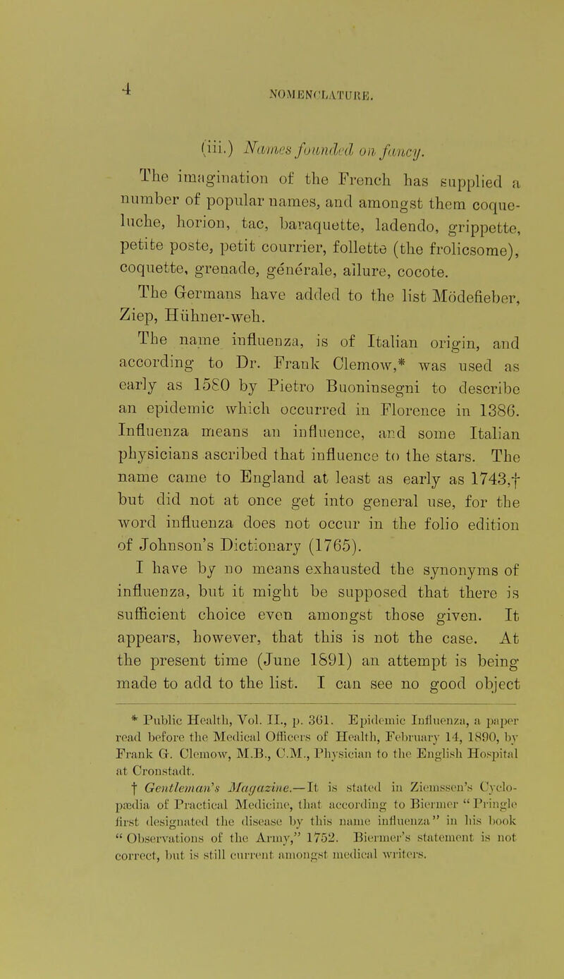 NOMENCLATURE; (iii.) Nairn's founded on fancy. The imagination of the French has supplied a number of popular names, and amongst them coque- lncho, horion, tac, baraquotte, ladenclo, grippette, petite poste, petit courrier, follette (the frolicsome), coquette, grenade, generale, allure, cocote. The Germans have added to the list Modefieber, Ziep, Hiihner-weh. The name influenza, is of Italian orio-in, and according to Dr. Frank Clemow,* was used as early as 1580 by Pietro Buoninsegni to describe an epidemic which occurred in Florence in 138G. Influenza means an influence, and some Italian physicians ascribed that influence to the stars. The name came to England at least as early as 1743,f but did not at once get into general use, for the word influenza does not occur in the folio edition of Johnson's Dictionary (1765). I have by no means exhausted the synonyms of influenza, but it might be supposed that there is sufficient choice even amongst those given. It appears, however, that this is not the case. At the present time (June 1891) an attempt is being- made to add to the list. I can see no good object * Public Health, Vol. II., p. 301. Epidemic Influenza, a paper read before the Medical Officers of Health, February 14, 1890, by Frank G. Clemow, M.B., CM., Physician to the English Hospital at Oronstadt. | Gentleman's Magazine.—It is stated in Zieinssen's Cyclo- paedia of Practical Medicine, that according to Biermer  Pringle first designated the disease by this name influenza in his book Observations of the Army, 1752. Biermer's statemenl is no1 correct, but is still current amongsl medical writers.