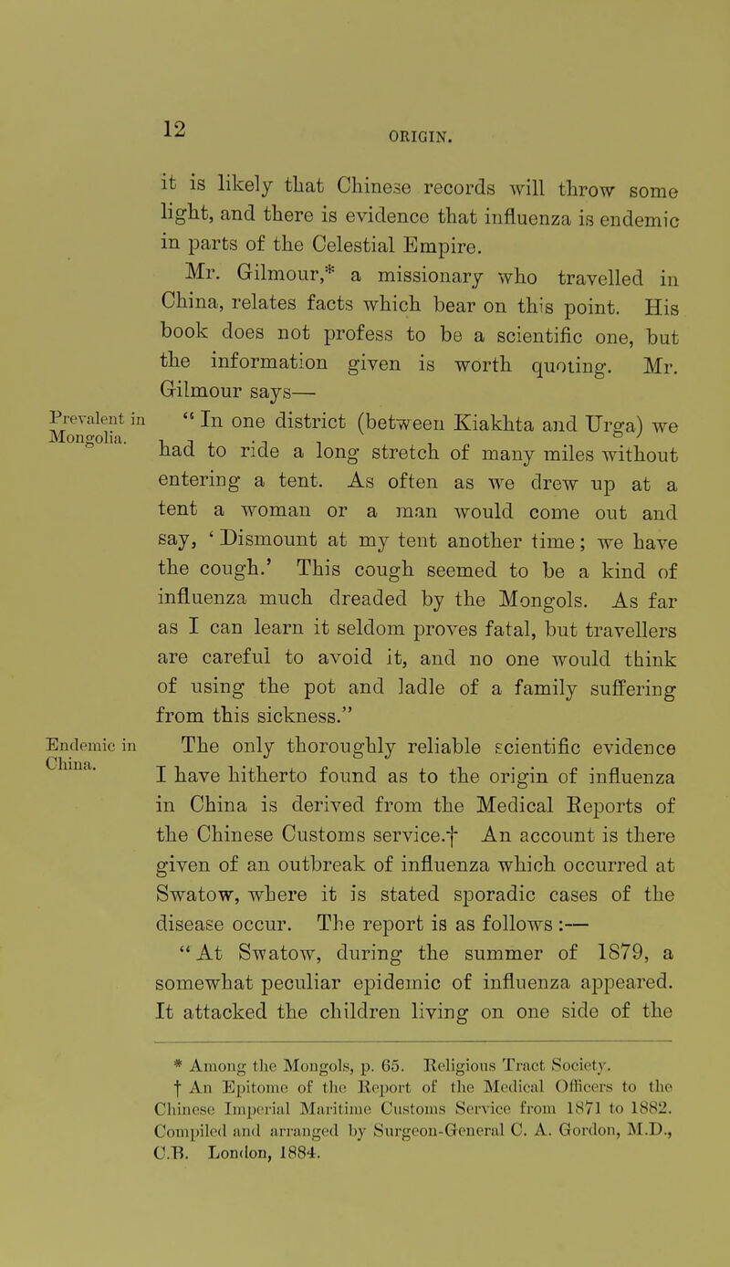 ORIGIN. it is likely that Chinese records will throw some light, and there is evidence that influenza is endemic in parts of the Celestial Empire. Mr. Gilmour * a missionary who travelled in Chi na, relates facts which bear on this point. His book does not profess to be a scientific one, but the information given is worth quoting. Mr. Grilmour says— Prevalent in  In one district (between Kiakhta and Ursa) we Mongolia. , -, . , . . ° ' nad to ride a long stretch of many miles without entering a tent. As often as we drew up at a tent a woman or a man would come out and say, ' Dismount at my tent another time; we have the cough.' This cough seemed to be a kind of influenza much dreaded by the Mongols. As far as I can learn it seldom proves fatal, but travellers are careful to avoid it, and no one would think of using the pot and ladle of a family suffering from this sickness. Endemic in The only thoroughly reliable scientific evidence I have hitherto found as to the origin of influenza in China is derived from the Medical Eeports of the Chinese Customs service.f An account is there given of an outbreak of influenza which occurred at Swatow, where it is stated sporadic cases of the disease occur. The report is as follows :— At Swatow, during the summer of 1879, a somewhat peculiar epidemic of influenza appeared. It attacked the children living on one side of the * Among the Mongols, p. 65. Religions Tract Society. f An Epitome of the Report of the Medical Officers to the Chinese Imperial Maritime Customs Service from 1871 to 1SS2. Compiled and arranged by Surgeon-General C. A. Gordon, M.I)., C.E. London, 1884.