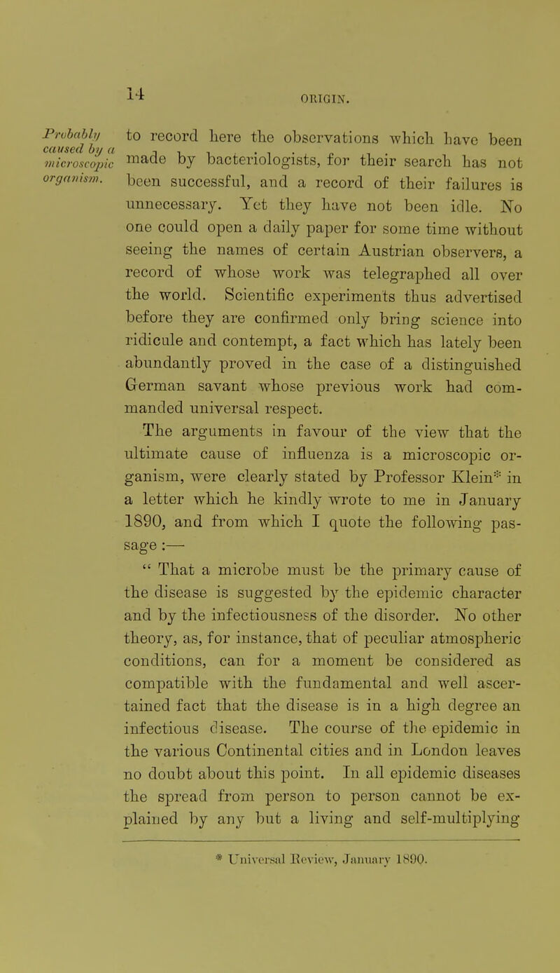 ORIGIN. Probably to record here the observations which have been caused by a n , , , . . , ' „ , . microscopic made by bacteriologists, tor their search has not organism, been successful, and a record of their failures is unnecessary. Yet they have not been idle. No one could open a daily paper for some time without seeing the names of certain Austrian observers, a record of whose work was telegraphed all over the world. Scientific experiments thus advertised before they are confirmed only bring science into ridicule and contempt, a fact which has lately been abundantly proved in the case of a distinguished German savant whose previous work had com- manded universal respect. The arguments in favour of the view that the ultimate cause of influenza is a microscopic or- ganism, were clearly stated by Professor Klein* in a letter which he kindly wrote to me in January 1890, and from which I quote the following pas- sage :—  That a microbe must be the primary cause of the disease is suggested by the epidemic character and by the infectiousness of the disorder. No other theory, as, for instance, that of peculiar atmospheric conditions, can for a moment be considered as compatible with the fundamental and well ascer- tained fact that the disease is in a high degree an infectious disease. The course of the epidemic in the various Continental cities and in London leaves no doubt about this point. In all epidemic diseases the spread from person to person cannot be ex- plained by any but a living and self-multiplying * Universal Eeview, January 1890.