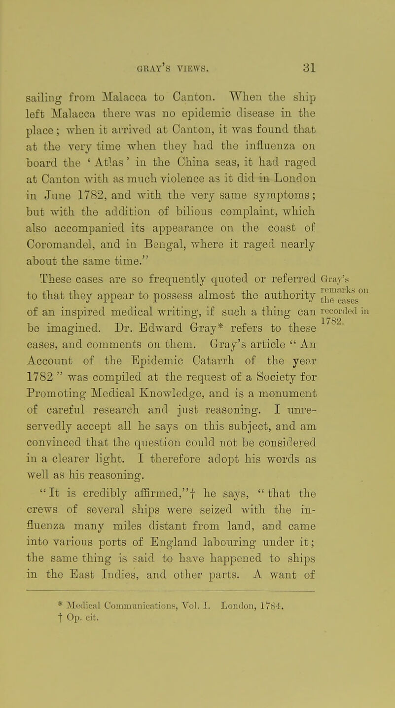 sailing from Malacca to Canton. When the ship left Malacca there was no epidemic disease in the place; when it arrived at Canton, it was found that at the very time when they had the influenza on board the ' Atlas' in the China seas, it had raged at Canton with as much violence as it did in London in June 1782, and with the very same symptoms; but with the addition of bilious complaint, which also accompanied its appearance on the coast of Coromandel, and in Bengal, where it raged nearly about the same time. These cases are so frequently quoted or referred Gray's to that they appear to possess almost the authority [j,',!''^^ of an inspired medical writing, if such a thing can recorded be imagined. Dr. Edward Gray* refers to these cases, and comments on them. Gray's article  An Account of the Epidemic Catarrh of the year 1782  was compiled at the request of a Society for Promoting Medical Knowledge, and is a monument of careful research and just reasoning. I unre- servedly accept all he says on this subject, and am convinced that the question could not be considered in a clearer light. I therefore adopt his words as well as his reasoning. It is credibly affirmed,f he says, that the crews of several ships were seized with the in- fluenza many miles distant from land, and came into various ports of England labouring under it; the same thing is said to have happened to ships in the East Indies, and other parts. A want of * Medical Communications, Vol. 1. London, 1784. f Op. cit.