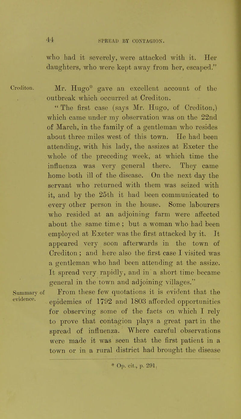 who bad it severely, were attacked with it. Her daughters, who were kept away from her, escaped. Crediton. Mr. Hugo* gave au excellent account of the outbreak which occurred at Crediton,  The first case (says Mr. Hugo, of Crediton,) which came under my observation was on the 22nd of March, in the family of a gentleman who resides about three miles west of this town. He had been attending, with his lady, the assizes at Exeter the whole of the preceding week, at which time the influenza was very general there. They came home both ill of the disease. On the next day the servant who returned with them was seized with it, and by the 25th it had been communicated to every other person in the house. Some labourers who resided at an adjoining farm were affected about the same time ; but a woman who had been employed at Exeter was the first attacked by it. It appeared very soon afterwards in the town of Crediton ; and here also the first case I visited was a gentleman who had been attending at the assize. It spread very rapidly, and in a short time became general in the town and adjoining villages. Summary of From these few quotations it is evident that the evidence. epidemics of 1792 and 1803 afforded opportunities for observing some of the facts on which I rely to prove that contagion plays a great part in the spread of influenza. Where careful observations were made it was seen that the first patient in a town or in a rural district had brought the disease