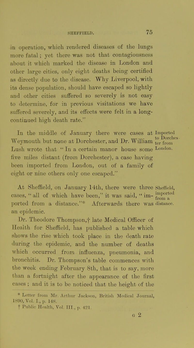 in operation, which rendered diseases of the lungs more fatal; yet there was not that contagiousness about it which marked the disease in London and other large cities, only eight deaths being certified as directly due to the disease. Why Liverpool, with its dense population, should have escaped so lightly and other cities suffered so severely is not easy to determine, for in previous visitations we have suffered severely, and its effects were felt in a long- continued high death rate. In the middle of January there were cases at Imported Weymouth but none at Dorchester, and Dr. William tcr from Lush wrote that  In a certain manor house some London, five miles distant (from Dorchester), a case having been imported from London, out of a family of eight or nine others only one escaped. At Sheffield, on January 14th, there were three Sheffield, cases,  all of which have been, it was said,  im- JmPorted ' ' trom a ported from a distance.* Afterwards there was distance, an epidemic. Dr. Theodore Thompson,-)- late Medical Officer of Health for Sheffield, has published a table which, shows the rise which took place in the death, rate during the epidemic, and the number of deaths which occurred from influenza, pneumonia, and bronchitis. Dr. Thompson's table commences with the week ending February 8th, that is to say, more than a fortnight after the appearance of the first cases ; and it is to be noticed that the height of the * Letter from Mr. Arthur Jackson, British Medical Journal, 1890, Vol. I., p. 148. f Public Health, Vol. TTT., p. 421. G 2