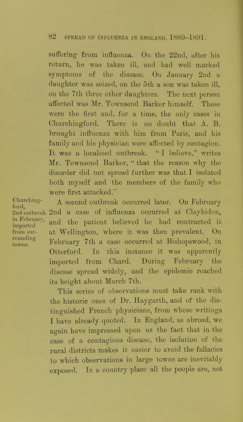 suffering from influenza. On the 22nd, after his return, he was taken ill, and had well marked, symptoms of the disease. On January 2nd a daughter was seized, on the 5th a son was taken ill, on the 7th three other daughters. The next person affected was Mr. Townsend Barker himself. These were the first and, for a time, the only cases in Ohurchingford. There is no doubt that A. B. brought influenza with him from Paris, and his family and his physician were affected by contagion. It was a localised outbreak.  I believe, writes Mr. Townsend Barker,  that the reason why the disorder did not spread further was that I isolated both myself and the members of the family who were first attacked. A second outbreak occurred later. On February 2nd a case of influenza occurred at Clayhidon, and the patient believed he had contracted it at Wellington, where it was then prevalent. On February 7th a case occurred at Bishopswood, in Otterford. In this instance it was apparently imported from Chard. During February the disease spread widely, and the epidemic reached its height about March 7th. This series of observations must take rank with the historic ones of Dr. Haygarth, and of the dis- tinguished French physicians, from whose writings I have already quoted. In England, as abroad, we again have impressed upon us the fact that in the case of a contagious disease, the isolation of the rural districts makes it easier to avoid the fallacies to which observations in large towns are inevitably exposed. In a country place all the people are, not