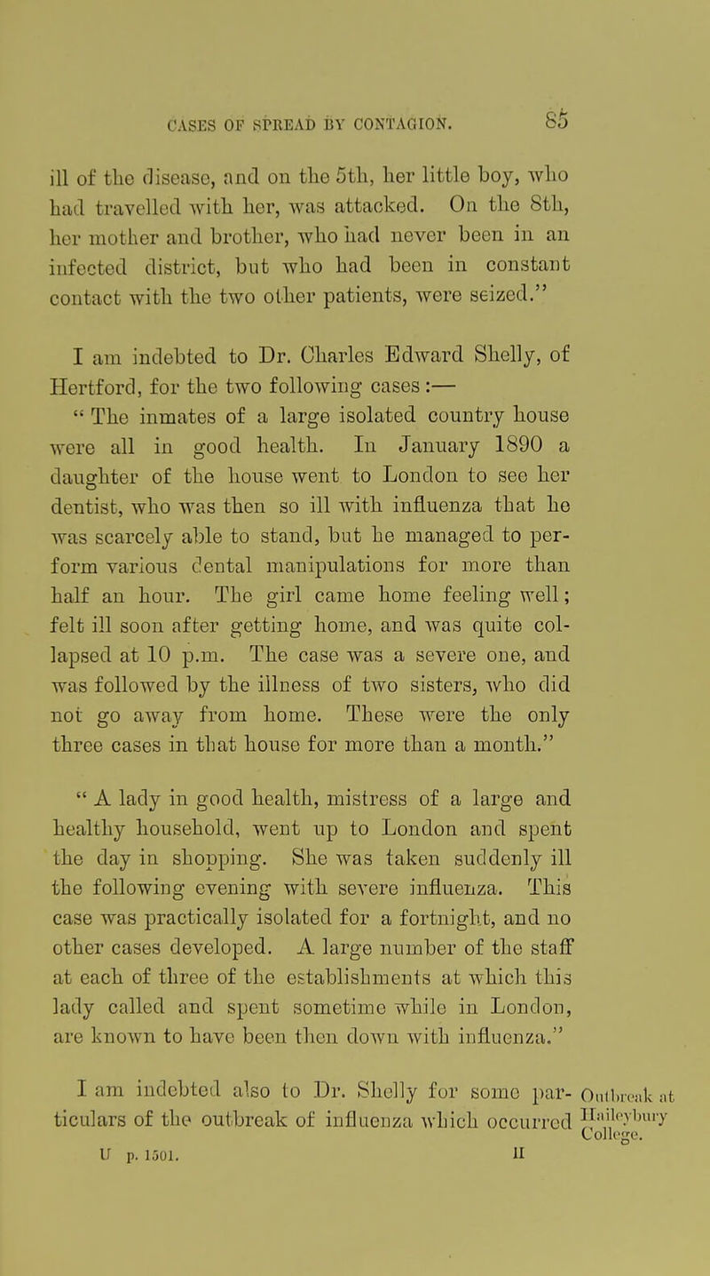 85 ill of tlie disease, and on the 5th, her little boy, who had travelled with her, was attacked. On the 8th, her mother and brother, who had never been in an infected district, but who had been in constant contact with the two other patients, were seized. I am indebted to Dr. Charles Edward Shelly, of Hertford, for the two following cases :—  The inmates of a large isolated country house were all in good health. In January 1890 a daughter of the house went to London to see her dentist, who was then so ill with influenza that he was scarcely able to stand, but he managed to per- form various dental manipulations for more than half an hour. The girl came home feeling well; felt ill soon after getting home, and was quite col- lapsed at 10 p.m. The case was a severe one, and was followed by the illness of two sisters, who did not go away from home. These were the only three cases in that house for more than a month.  A lady in good health, mistress of a large and healthy household, went up to London and spent the day in shopping. She was taken suddenly ill the following evening with severe influenza. This case was practically isolated for a fortnight, and no other cases developed. A large number of the staff at each of three of the establishments at which this lady called and spent sometime while in London, are known to have been then down with influenza. I am indebted also to Dr. Shelly for some par- Outbreak at ticulars of the outbreak of influenza which occurred ni,,1,'.v1)Uiy College.