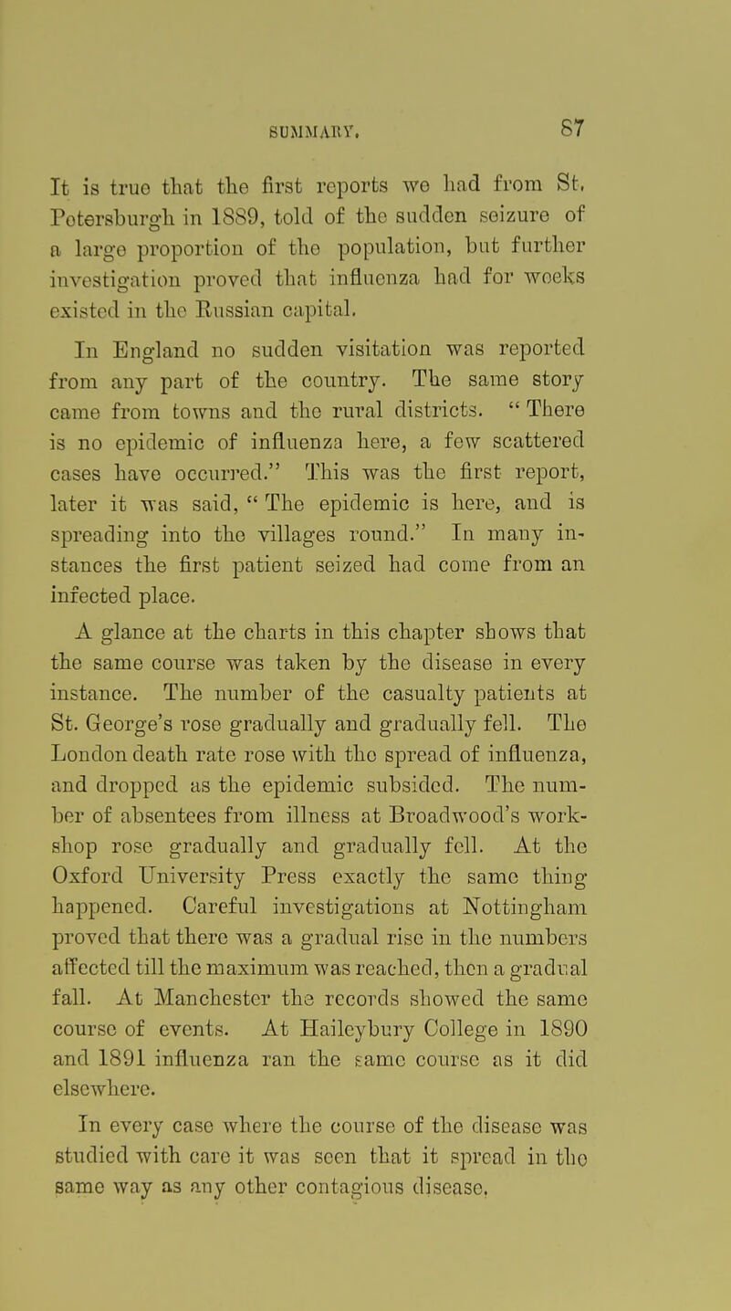 It is true that the first reports we had from St, Potersburgh in 1889, told of the sudden seizure of a large proportion of tho population, but further investigation proved that influenza had for weeks existed in the Russian capital. In England no sudden visitation was reported from any part of the country. The same story came from towns and the rural districts.  There is no epidemic of influenza here, a few scattered cases have occurred. This was the first report, later it was said,  The epidemic is here, and is spreading into the villages round. In many in- stances the first patient seized had come from an infected place. A glance at the charts in this chapter shows that the same course was taken by the disease in every instance. The number of the casualty patients at St. George's rose gradually and gradually fell. The London death rate rose with the spread of influenza, and dropped as the epidemic subsided. The num- ber of absentees from illness at Broadwood's work- shop rose gradually and gradually fell. At the Oxford University Press exactly the same thing- happened. Careful investigations at Nottingham proved that there was a gradual rise in the numbers affected till the maximum was reached, then a gradual fall. At Manchester the records showed the same course of events. At Haileybury College in 1890 and 1891 influenza ran the game course as it did elsewhere. In every case where the course of the disease was studied with care it was seen that it spread in tho same way as any other contagious disease.