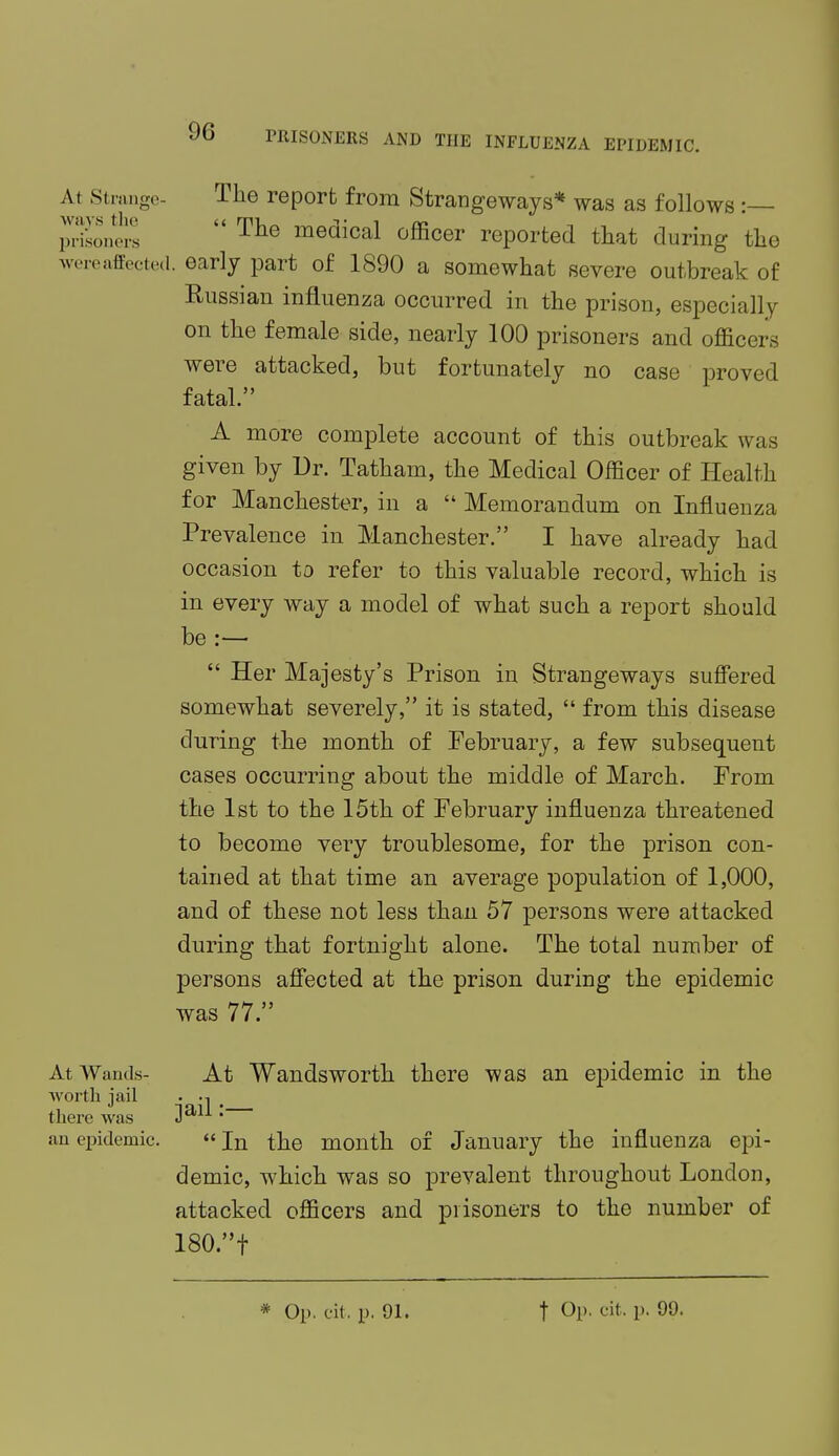 At Strange- The report from Strangeways* was as follows :— prison^  The medical officer reported that during the wereaffiected. early part of 1890 a somewhat severe outbreak of Russian influenza occurred in the prison, especially on the female side, nearly 100 prisoners and officers were attacked, but fortunately no case proved fatal. A more complete account of this outbreak was given by Dr. Tatham, the Medical Officer of Health for Manchester, in a  Memorandum on Influenza Prevalence in Manchester. I have already had occasion to refer to this valuable record, which is in every way a model of what such a report should be :—■  Her Majesty's Prison in Strangeways suffered somewhat severely, it is stated,  from this disease during the month of February, a few subsequent cases occurring about the middle of March. From the 1st to the 15th of February influenza threatened to become very troublesome, for the prison con- tained at that time an average population of 1,000, and of these not less than 57 persons were attacked during that fortnight alone. The total number of persons affected at the prison during the epidemic was 77. At Wands- At Wandsworth there was an epidemic in the worth jail • -i there was Jaii • an epidemic. «In the month of January the influenza epi- demic, which was so prevalent throughout London, attacked officers and prisoners to the number of 180.f * Op. cit. p. 01. f Op. fit. p. 00.