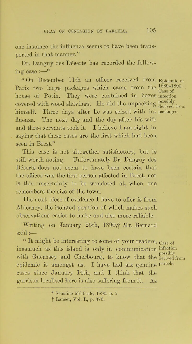 one instance the influenza seems to have been trans- ported in that manner. Dr. Dan guy des Deserts has recorded the follow- ing case On December 11th an officer received from Epidemic of Paris two large packages which came from the JJ*89-1890. ° r ° t Case or house of Potin. They were contained in boxes infection covered with wood shavings. He did the unpacking ^rived from himself. Three days after he was seized with in- packages, fluenza. The next day and the day after his wife and three servants took it. I believe I am right in saying that these cases are the first which had been seen in Brest.'5 This case is not altogether satisfactory, but is still worth noting. Unfortunately Dr. Danguy des Deserts does not seem to have been certain that the officer was the first person affected in Brest, nor is this uncertainty to be wondered at, when one remembers the size of the town. The next piece of evidence I have to offer is from Alderney, the isolated position of which makes such observations easier to make and also more reliable. Writing on January 25th, 1890.f Mr. Bernard said:—  It might be interesting to some of your readers, Qase 0f inasmuch as this island is only in communication infection with Guernsey and Cherbourg, to know that the derived from epidemic is amongst us. I have had six genuine Parcels- cases since January 14th, and I think that the garrison localised here is also suffering from it. As * Semaine Medicale, 1890, p. 5. f Lancet, Vol. I., p. 37G.