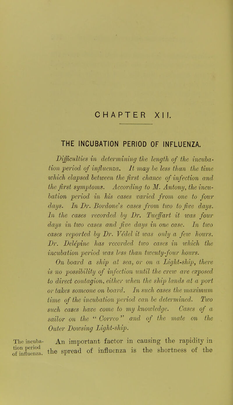 CHAPTER XI I. THE INCUBATION PERIOD OF INFLUENZA. Difficulties in determining the length of the incuba- tion period of influenza. It may be less than the time which elapsed between the first chance of infection and the first symptoms. According to M. Antony, the incu- bation period in his cases varied from one to four days. In Dr. B or done s cases from tivo to five days. In the cases recorded by Dr. Tuejfart it was four days in two cases and five days in one case. In two cases reported by Dr. Vcdel it was only a few hours. Dr. Delepine has recorded two cases in which the incubation period ivas less than twenty-four hours. On board' a ship at sea, or on a Light-ship, there is no possibility of infection until the crew are exposed to direct contagion, either when the ship lands at a port or takes someone on board. In such cases the maximum time of the incubation period can be determined. Two such cases have come to my knowledge. Cases of a sailor on the  Gorreo and of the mate on the Outer Dowsing Light-ship. The incuim- An important factor in causing the rapidity in o^Xen°zl the spread of influenza is the shortness of the