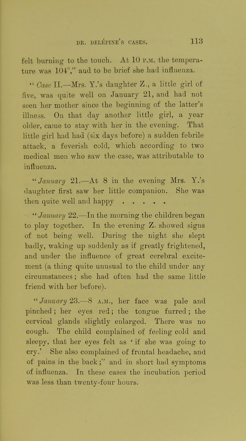 felt burning to the touch. At 10 p.m. the tempera- ture was 101°, aud to be brief she had influenza.  Case II—Mrs. Y.'s daughter Z., a little girl of five, was quite well on January 21, and had not seen her mother since the beginning of the latter's illness. On that clay another little girl, a year older, came to stay with her in the evening. That little girl had had (six days before) a sudden febrile attack, a feverish cold, which according to two medical men who saw the. case, was attributable to influenza. January 21.—At 8 in the evening Mrs. Y.'s daughter first saw her little companion. She was then quite well and happy  January 22.—In the morning the children began to play together. In the evening Z. showed signs of not being well. During the night she slept badly, waking up suddenly as if greatly frightened, and under the influence of great cerebral excite- ment (a thing quite unusual to the child under any circumstances; she had often had the same little friend with her before).  January 23.—8 a.m., her face was pale and pinched ; her eyes red; the tongue furred; the cervical glands slightly enlarged. There was no cough. The child complained of feeling cold and sleepy, that her eyes felt as ' if she was going to cry.' She also complained of frontal headache, and of pains in the back; and in short had symptoms of influenza. In these cases the incubation period was less than twenty-four hours.