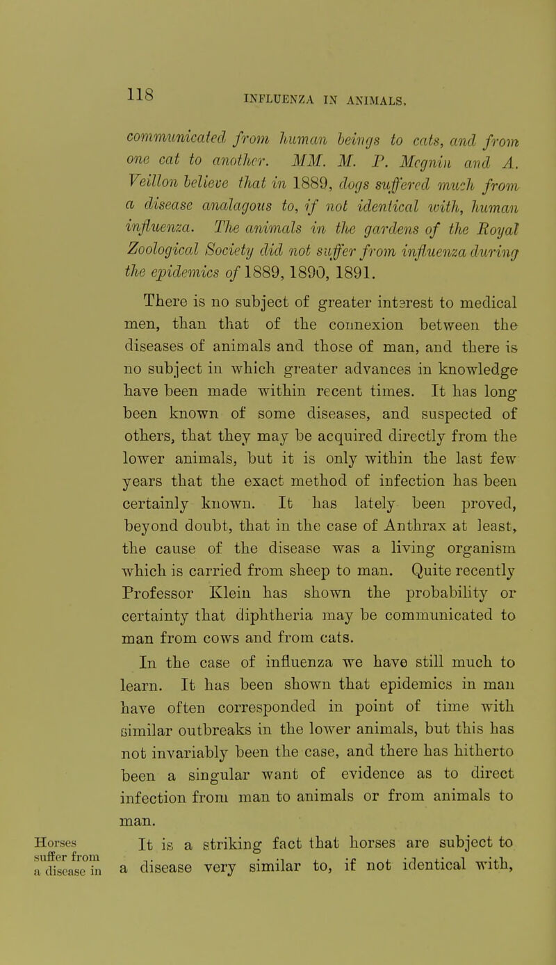 communicated from human beings to cats, and from one cat to another. MM. M. P. Mcgnin and A. Veillon believe that in 1889, dogs suffered much from a disease analogous to, if not identical with, human influenza. The animals in tlie gardens of the Royal Zoological Society did not suffer from influenza during the epidemics o/1889,1890, 1891. There is no subject of greater intsrest to medical men, than that of the connexion between the diseases of animals and those of man, and there is no subject in which greater advances in knowledge have been made within recent times. It has long been known of some diseases, and suspected of others, that they may be acquired directly from the lower animals, but it is only within the last few years that the exact method of iDfection has been certainly known. It has lately been proved, beyond doubt, that in the case of Anthrax at least, the cause of the disease was a living organism which is carried from sheep to man. Quite recently Professor Klein has shown the probability or certainty that diphtheria may be communicated to man from cows and from cats. In the case of influenza we have still much to learn. It has been shown that epidemics in man have often corresponded in point of time with similar outbreaks in the lower animals, but this has not invariably been the case, and there has hitherto been a singular want of evidence as to direct infection from man to animals or from animals to man. Horses it is a striking fact that horses are subject to a^diseaseS a disease very similar to, if not identical with,