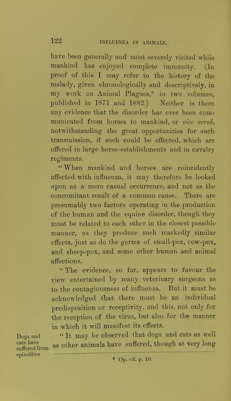 have been generally and most severely visited while mankind lias enjoyed complete immunity. (In proof of this I may refer to the history of the malady, given chronologically and descriptively, in my work on Animal Plagues,* in two volumes, published in 1871 and 1882.) Neither is there any evidence that the disorder has ever been com- municated from horses to mankind, or vice versa, notwithstanding the great opportunities for such transmission, if such could be effected, which are offered in large horse-establishments and in cavalry regiments.  When mankind and horses are coincidently affected with influenza, it may therefore be looked upon as a mere casual occurrence, and not as the concomitant result of a common cause. There are presumably two factors operating in the production of the human and the equine disorder, though they must be related to each other in the closest possible manner, as they produce such markedly similar effects, just as do the germs of small-pox, cow-pox, and sheep-pox, and some other human and animal affections.  The evidence, so far, appears to favour the view entertained by many veterinary surgeons as to the contagiousness of influenza. But it must be acknowledged that there must be an individual predisposition or receptivity, and this, not only for the reception of the virus, but also for the manner in which it will manifest its effects.  It may be observed that dogs and cats as well as other animals have suffered, though at very long * Op. cit. p. 10.