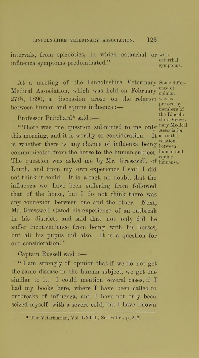 intervals, from epizootics, in which catarrhal or with influenza symptoms predominated. symptoms. At a meeting of the Lincolnshire Veterinary Some differ- Medical Association, which was held on February opinion 27th, 1890, a discussion arose on the relation was ex- between human and equine influenza :— members of Professor Pritchard* said :— shire Veteri-  There was one question submitted to me only }}nyy Medical ^ •> Association this morning, and it is worthy of consideration. It as to the is whether there is any chance of influenza being between communicated from the horse to the human subject, human and The question was asked me by Mr. Gresswell, of innuonza, Louth, and from my own experience I said I did not think it could. It is a fact, no doubt, that the influenza we have been suffering from followed that of the horse, but I do not think there was any connexion between one and the other. Next, Mr. Gresswell stated his experience of an outbreak in his district, and said that not only did he suffer inconvenience from being with his horses, but all his pupils did also. It is a question for our consideration. Captain Eussell said :—  I am strongly of opinion that if we do not get the same disease in the human subject, we get one similar to it. I could mention several cases, if I had my books here, where I have been called to outbreaks of influenza, and I have not only been seized myself with a severe cold, but I have known * The Veterinarian, Vol. LXIIL, Series IV., p. 247.