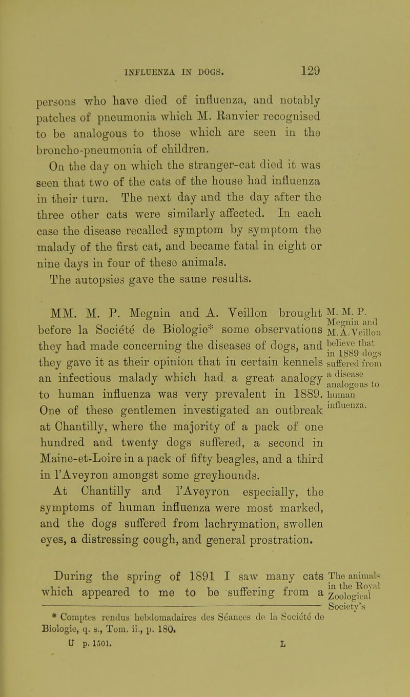 persons who have died of influenza, and notably patches of pneumonia which M. Ranvier recognised to be analogous to those which are seen in the broncho-pneumonia of children. On the day on which the stranger-cat died it was seen that two of the cats of the house had influenza in their turn. The next day and the day after the three other cats were similarly affected. In each case the disease recalled symptom by symptom the malady of the first cat, and became fatal in eight or nine days in four of these animals. The autopsies gave the same results. MM. M. P. Megnin and A. Veillon brought M. M. P. , „ , _ ., „ , , . ... , ,. Megnin and before la feociete de rJiologie'1- some observations M.A.Yeillon thev had made concerning the diseases of clogs, and believe tlu,t they gave it as their opinion that m certain kennels suffered from an infectious malady which had a great analogv a ,ease J D OJ analogous to to human influenza was very prevalent in 1889. human One of these gentlemen investigated an outbreak m uenza- at Chantilly, where the majority of a pack of one hundred and twenty dogs suffered, a second in Maine-et-Loire in a pack of fifty beagles, and a third in l'Aveyron amongst some greyhounds. At Chantilly and l'Aveyron especially, the symptoms of human influenza were most marked, and the dogs suffered from lachrymation, swollen eyes, a distressing cough, and general prostration. During the spring of 1891 I saw many cats The animals i • *i t . . , a> • £ in the Roval which appeared to me to be -suffering from a zoological Society's # Comptes rendus hebdomadaires des Seances de la Societe de Biologic, q. s., Tom. ii., p. 180. U p. 1501. L