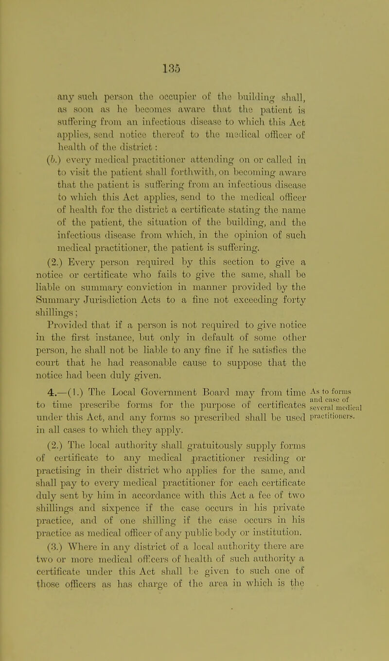 any such person the occupier of the building shall, as soon as ho becomes aware that the patient is suffering from an infectious disease to which this Act applies, send notice thereof to the medical officer of health of the district: (6.) every medical practitioner attending on or called in to visit the patient shall forthwith,on becoming aware that the patient is suffering from an infectious disease to which this Act applies, send to the medical officer of health for the district a certificate stating the name of the patient, the situation of the building, and the infectious disease from which, in the opinion of such medical practitioner, the patient is suffering. (2.) Every person required by this section to give a notice or certificate who fails to give the same, shall be liable on summary conviction in manner provided by the Summary Jurisdiction Acts to a fine not exceeding forty shillings; Provided that if a person is not required to give notice in the first instance, but only in default of some other person, he shall not be liable to any fine if he satisfies the court that lie had reasonable cause to suppose that the notice had been duly given. 4.—(1.) The Local Government Board may from time As to forms to time prescribe forms for the purpose of certificates geveml^cdic under this Act, and any forms so prescribed shall be used practitioners, in all cases to which they apply. (2.) The local authority shall gratuitously supply forms of certificate to any medical practitioner residing or practising in their district who applies for the same, and shall pay to every medical practitioner for each certificate duly sent by him in accordance with this Act a fee of two shillings and sixpence if the case occurs in his private practice, and of one shilling if the case occurs in his practice as medical officer of any public body or institution. (3.) Where in any district of a local authority there are two or more medical officers of health of such authority a certificate under this Act shall be given to such one of those officers as has charge of the area in which is the