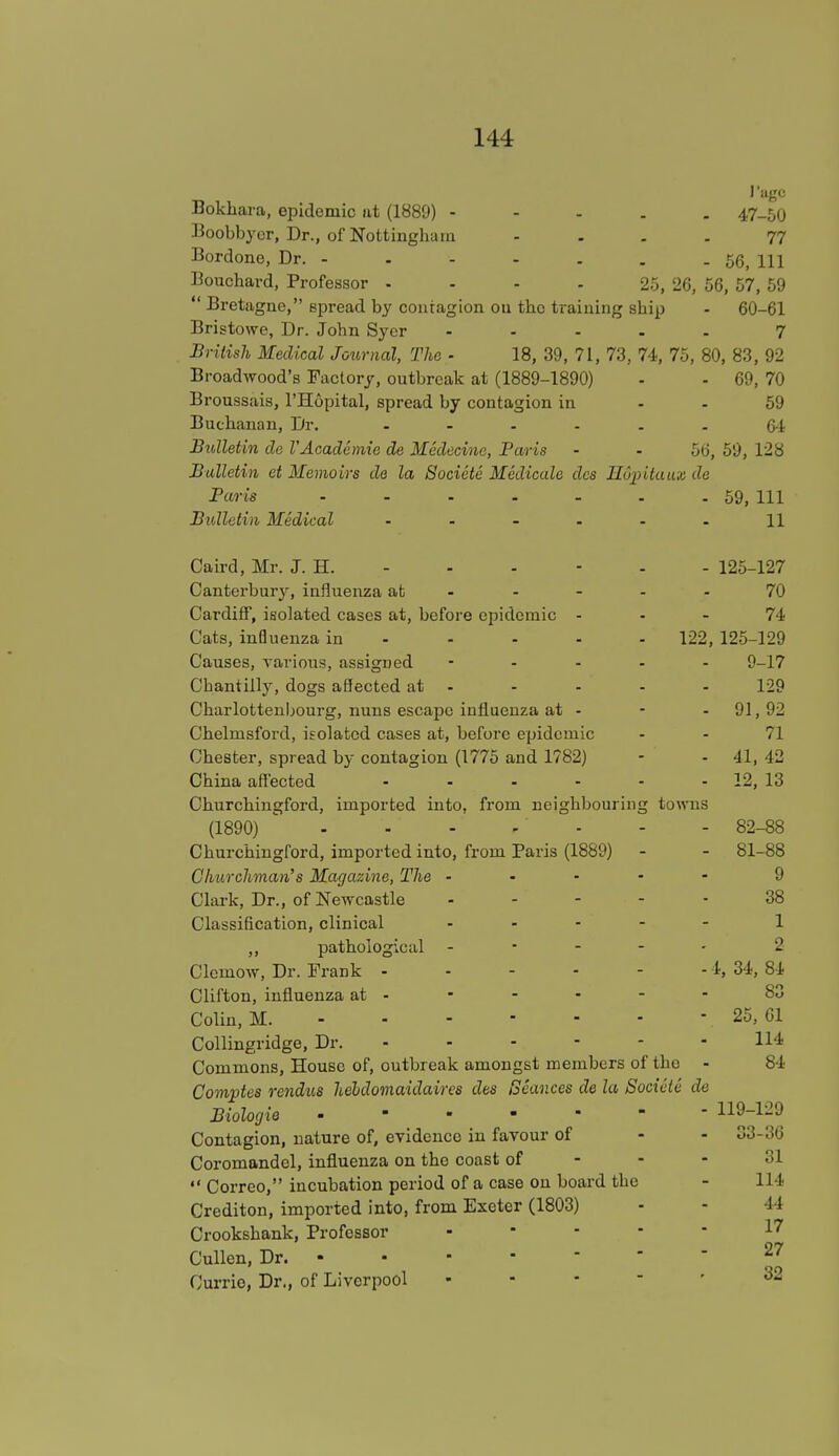 J'age Bokhara, epidemic at (1889) - 47-50 Boobbyer, Dr., of Nottingham ... 77 Bordone, Dr. - - - - . . .56, m Bouchard, Professor 25, 26, 56, 57, 59  Bretagne, spread by contagion on the training sbip - 60-61 Bristowe, Dr. John Syer ..... 7 British Medical Journal, The ■ 18, 39, 71, 73, 74, 75, 80, 83, 92 Broadwood's Factory, outbreak at (1889-1890) - - 69, 70 Broussais, l'Hopital, spread by contagion in - - 59 Buchanan, Dr. ...... 64 Bidletin da V Academic de Medecine, Paris - - 56, 59, 128 Bulletin et Memoirs de la Socicte Medicate des Huiritaux de Paris 59, 111 Bulletin Medical ...... \\ Caird, Mr. J. H. - - - - - - 125-127 Canterbur}', influenza at ----- 70 Cardiff, isolated cases at, before epidemic 74 Cats, influenza in 122, 125-129 Causes, various, assigned ----- 9-17 Cbantilly, dogs affected at - - - - - 129 Charlottenbourg, nuns escape influenza at - - -91,92 Chelmsford, isolated cases at, before epidemic - - 71 Chester, spread by contagion (1775 and 1782) - - 41, 42 China affected 12, 13 Churchingford, imported into, from neighbouring towns (1890) - - - r* - - 82-88 Churchingford, imported into, from Paris (1889) - - 81-88 Churchman's Magazine, The ----- 9 Clark, Dr., of Newcastle ----- 38 Classification, clinical ..... 1 ,, pathological - 2 Clemow, Dr. Frank 1, 34, 84 Clifton, influenza at - - - - - - 83 Colin, M. - 25, 61 Collingridge, Dr. 114 Commons, House of, outbreak amongst members of tho - 84 Comptes rendus heldomaidaircs des Seances de la Socicte de Biologie .»-.--- 119-129 Contagion, nature of, evidence in favour of - - 33-36 Coromandel, influenza on the coast of - - - 31  Correo, incubation period of a case on board the - 114 Crediton, imported into, from Exeter (1803) - - 44 Crookshank, Professor ... - - 17 Cullen, Dr. 27 Currio, Dr., of Liverpool 32