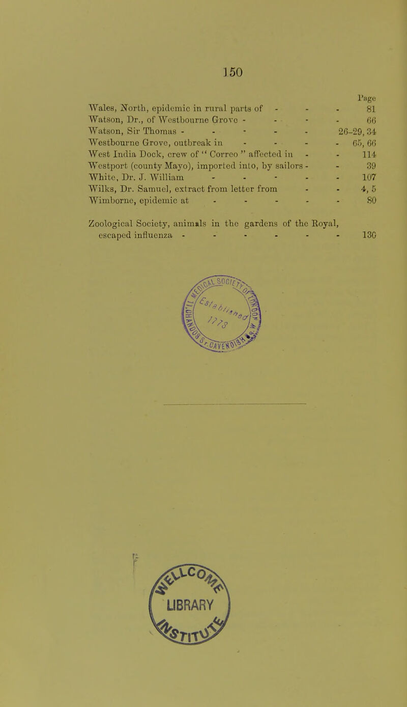 l'nge WaleB, North, epidemic in rural parts of - - 81 Watson, Dr., of Westbourne Grove 66 Watson, Sir Thomas ----- 26-29, 34 Westbourne Grove, outbreak in - - - G5,66 West India Dock, crew of  Corrco  affected in - - 114 Wcstport (county Mayo), imported into, by sailors 39 White, Dr. J. William ----- 107 Wilks, Dr. Samuel, extract from letter from - - 4, 5 Wimborne, epidemic at ----- SO Zoological Society, animals in the gardens of the Eoyal, escaped influenza - - - - - -13G
