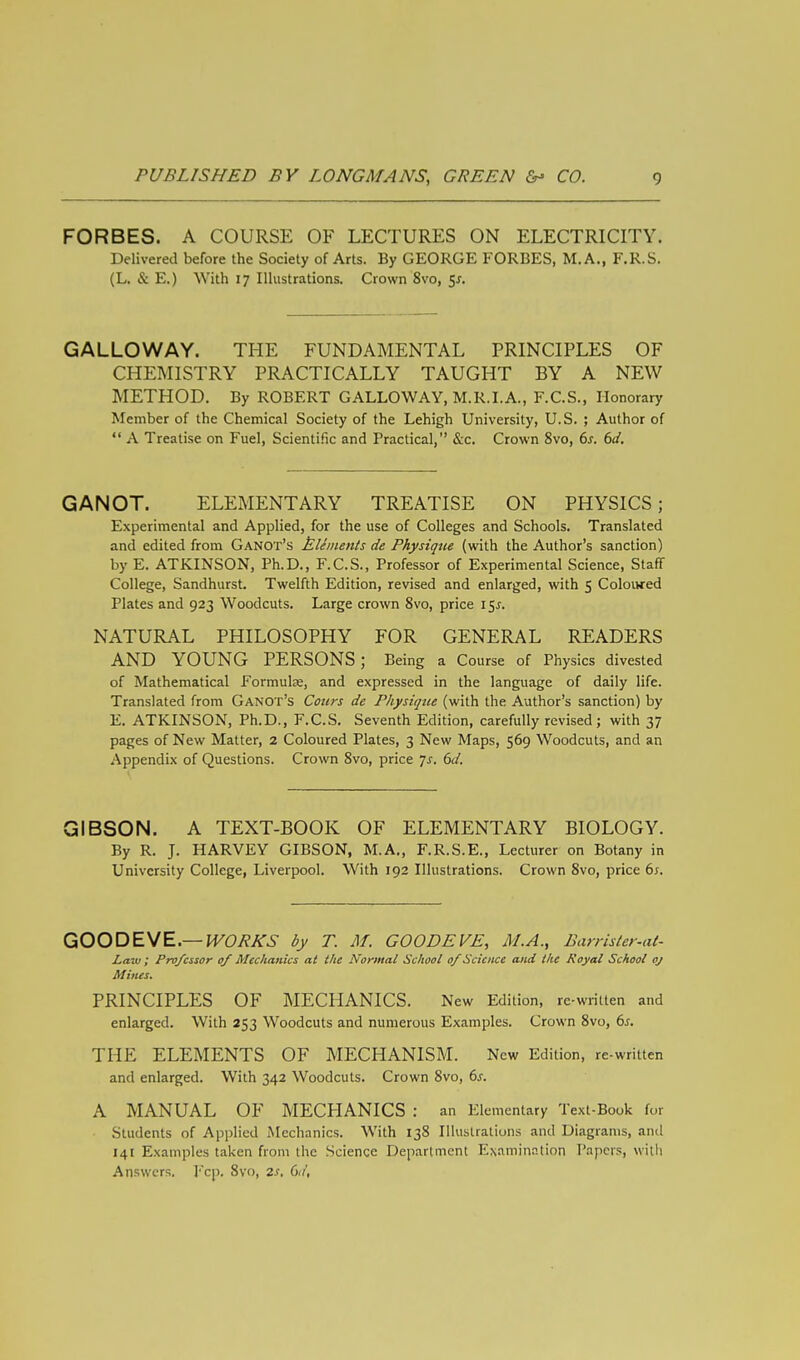 FORBES. A COURSE OF LECTURES ON ELECTRICITY. Delivered before the Society of Arts. By GEORGE FORBES, M.A., F.R.S. (L. & E.) With 17 Illustrations. Crown 8vo, $s. GALLOWAY. THE FUNDAMENTAL PRINCIPLES OF CHEMISTRY PRACTICALLY TAUGHT BY A NEW METHOD. By ROBERT GALLOWAY, M.R.I.A., F.C.S., Honorary Member of the Chemical Society of the Lehigh University, U.S. ; Author of  A Treatise on Fuel, Scientific and Practical, &c. Crown 8vo, 6s. 6d. GANOT. ELEMENTARY TREATISE ON PHYSICS; Experimental and Applied, for the use of Colleges and Schools. Translated and edited from Ganot's Elements de Physique (with the Author's sanction) by E. ATKINSON, Ph.D., F.C.S., Professor of Experimental Science, Staff College, Sandhurst. Twelfth Edition, revised and enlarged, with 5 Coloured Plates and 923 Woodcuts. Large crown 8vo, price i$s. NATURAL PHILOSOPHY FOR GENERAL READERS AND YOUNG PERSONS; Being a Course of Physics divested of Mathematical Formulae, and expressed in the language of daily life. Translated from Ganot's Cours de Physique (with the Author's sanction) by E. ATKINSON, Ph.D., F.C.S. Seventh Edition, carefully revised; with 37 pages of New Matter, 2 Coloured Plates, 3 New Maps, 569 Woodcuts, and an Appendix of Questions. Crown 8vo, price js. 6d. GIBSON. A TEXT-BOOK OF ELEMENTARY BIOLOGY. By R. J. HARVEY GIBSON, M.A., F.R.S.E., Lecturer on Botany in University College, Liverpool. With 192 Illustrations. Crown 8vo, price 6s. GOODEVE.— IVOXKS by T. M. GOODEVE, M.A., Earrister-at- Law; Professor of Mechanics at the Normal School of Science and the Royal School oj Mines. PRINCIPLES OF MECHANICS. New Edition, re-written and enlarged. With 253 Woodcuts and numerous Examples. Crown 8vo, 6*. THE ELEMENTS OF MECHANISM. New Edition, re-written and enlarged. With 342 Woodcuts. Crown 8vo, 6s. A MANUAL OF MECHANICS : an Elementary Text-Book for Students of Applied Mechanics. With 138 Illustrations and Diagrams, and 141 Examples taken from the Science Department Lamination Papers, with Answers. Fcp. 8vo, 2s, 6d,