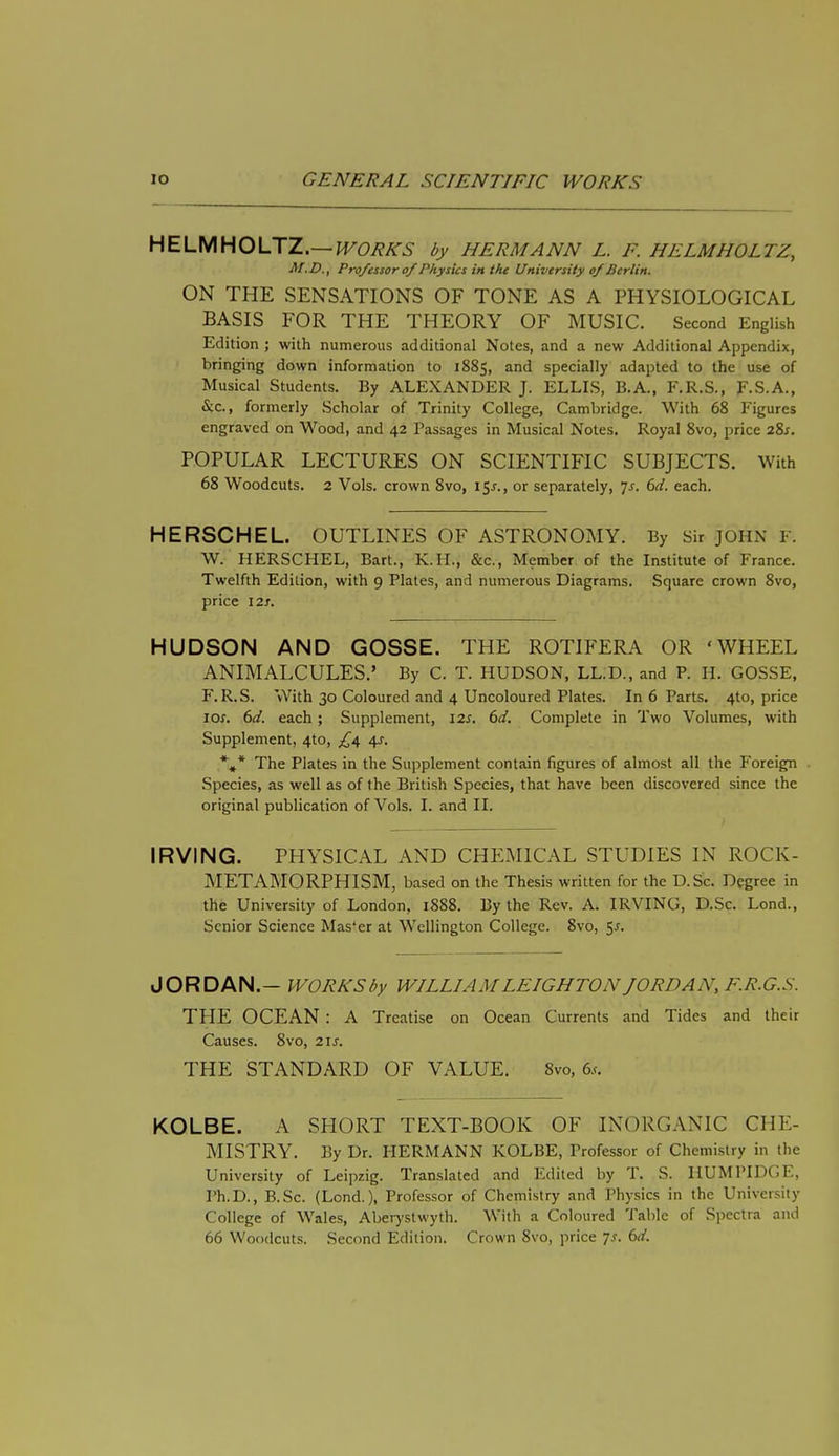 HELMHOLTZ.—works by Hermann l. f. helmholtz, M.D., Professor of Physics in the University of Berlin. ON THE SENSATIONS OF TONE AS A PHYSIOLOGICAL BASIS FOR THE THEORY OF MUSIC. Second English Edition ; with numerous additional Notes, and a new Additional Appendix, bringing down information to 1885, and specially adapted to the use of Musical Students. By ALEXANDER J. ELLIS, B.A., F.R.S., F.S.A., Sic, formerly Scholar of Trinity College, Cambridge. With 68 Figures engraved on Wood, and 42 Passages in Musical Notes. Royal 8vo, price 28s. POPULAR LECTURES ON SCIENTIFIC SUBJECTS. With 68 Woodcuts. 2 Vols, crown 8vo, 15*., or separately, 7s. 6d. each. HERSCHEL. OUTLINES OF ASTRONOMY. By sir JOHN F, W. HERSCHEL, Bart., K.H., &c, Member of the Institute of France. Twelfth Edition, with 9 Plates, and numerous Diagrams. Square crown 8vo, price 12s. HUDSON AND GOSSE. THE ROTIFERA OR 'WHEEL ANIMALCULES.' By C. T. HUDSON, LL.D., and P. H. GOSSE, F.R.S. With 30 Coloured and 4 Uncoloured Plates. In 6 Parts. 4to, price 10s. 6d. each; Supplement, 12s. 6d. Complete in Two Volumes, with Supplement, 4to, £4 4s, *#* The Plates in the Supplement contain figures of almost all the Foreign Species, as well as of the British Species, that have been discovered since the original publication of Vols. I. and II. IRVING. PHYSICAL AND CHEMICAL STUDIES IN ROCK- METAMORPHISM, based on the Thesis written for the D.Sc. Degree in the University of London, 1888. By the Rev. A. IRVING, D.Sc. Lond., Senior Science Mas'er at Wellington College. 8vo, 5^. JORDAN.- WORKS by WILLIAM LEIGHTON JORDAN, F.R.G.S. THE OCEAN : A Treatise on Ocean Currents and Tides and their Causes. 8vo, 21s. THE STANDARD OF VALUE. 8vo, 6,-. KOLBE. A SHORT TEXT-BOOK OF INORGANIC CHE- MISTRY. By Dr. HERMANN KOLBE, Professor of Chemistry in the University of Leipzig. Translated and Edited by T. S. HUMPIDGE, Ph.D., B.Sc. (Lond.), Professor of Chemistry and Physics in the University College of Wales, Aberystwyth. With a Coloured Table of Spectra and 66 Woodcuts. Second Edition. Crown 8vo, price 7*. 6d.