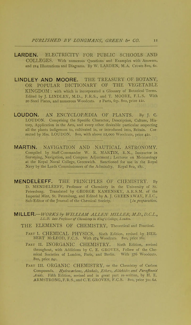 LARDEN. ELECTRICITY FOR PUBLIC SCHOOLS AND COLLEGES. With numerous Questions and Examples with Answers, and 214 Illustrations and Diagrams. By W. LARDEN, M. A. Crown 8vo, 6s. LINDLEY AND MOORE. THE TREASURY OF BOTANY, OR POPULAR DICTIONARY OF THE VEGETABLE KINGDOM : with which is incorporated a Glossary of Botanical Terms. Edited by J. LINDLEY, M.D., F.R.S., and T. MOORE, F.L.S. With 20 Steel Plates, and numerous Woodcuts. 2 Parts, fcp. 8vo, price 12s. LOUDON. AN ENCYCLOPAEDIA OF PLANTS. By J. C. LOUDON. Comprising the Specific Character, Description, Culture, His- tory, Application in the Arts, and every other desirable particular respecting all the plants indigenous to, cultivated in, or introduced into, Britain. Cor- rected by Mrs. LOUDON. 8vo, with above 12,000 Woodcuts, price 42s. MARTIN. NAVIGATION AND NAUTICAL ASTRONOMY. Compiled by Staff-Commander W. R. MARTIN, R.N., Instructor in Surveying, Navigation, and Compass Adjustment; Lecturer on Meteorology at the Royal Naval College, Greenwich. Sanctioned for use in the Royal Navy by the Lords Commissioners of the Admiralty. Royal 8vo, l8.r. MENDELEEFF. THE PRINCIPLES OF CHEMISTRY. By D. MENDELEEFF, Professor of Chemistry in the University of St. Petersburg. Translated by GEORGE KAMENSKY, A.R.S.M. of the Imperial Mint, St. Petersburg, and Edited by A. J. GREENAWAY, F.I.C., Sub-Editor of the Journal of the Chemical Society. [/« preparation. MILLER.— WORKS by WILLIAM ALLEN MILLER, M.D., D.C.L., LL.D. late Professor 0/ Chemistry in King's College, London. THE ELEMENTS OF CHEMISTRY, Theoretical and Practical. Part I. CHEMICAL PHYSICS. Sixth Edition, revised by HER- BERT McLEOD, F.C.S. With 274 Woodcuts. 8vo, price \6s. Taut II. INORGANIC CHEMISTRY. Sixth Edition, revised throughout, with Additions by C. E. GROVES, Fellow of the Che- mical Societies of London, Paris, and Berlin. With 376 Woodcuts. 8vo, price 24.?. Tart III. ORGANIC CHEMISTRY, or the Chemistry of Carbon Compounds. Hydrocarbons, Alcohols, Ethers, Aldehides and Parajfinoid Acids. Fifth Edition, revised and in great part re-written, by H. E. ARMSTRONG, F.R.S., and C.'E. GROVES, F.C.S. Svo, price 3is.6a.