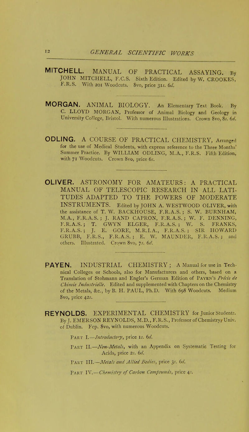 MITCHELL. MANUAL OF PRACTICAL ASSAYING. By JOHN MITCHELL, F.C.S. Sixth Edition. Edited by W. CROOKES, F.R.S. With 201 Woodcuts. Svo, price 31*. 6d. MORGAN. ANIMAL BIOLOGY. An Elementary Text Book. By C. LLOYD MORGAN, Professor of Animal Biology and Geology in University College, Bristol. With numerous Illustrations. Crown 8vo, Ss. 6d. ODLING. A COURSE OF PRACTICAL CHEMISTRY, Arranged for the use of Medical Students, with express reference to the Three Months' Summer Practice. By WILLIAM ODLING, M.A., F.R.S. Fifth Edition, with 71 Woodcuts. Crown Svo, price 6s. OLIVER. ASTRONOMY FOR AMATEURS: A PRACTICAL MANUAL OF TELESCOPIC RESEARCH IN ALL LATI- TUDES ADAPTED TO THE POWERS OF MODERATE INSTRUMENTS. Edited by JOHN A. WESTWOOD OLIVER, with the assistance of T. W. BACKHOUSE, F.R.A.S. ; S. W. BURNHAM, M.A., F.R.A.S.; J. RAND CAPRON, F.R.A.S.; W. F. DENNING, F.R.A.S.; T. GWYN ELGER, F.R.A.S.; W. S. FRANKS, F.R.A.S. ; J. E. GORE, M.R.I.A., F.R.A.S. ; SIR HOWARD GRUBB, F.R.S., F.R.A.S. ; E. W. MAUNDER, F.R.A.S. ; and others. Illustrated. Crown 8vo, Js. 6d. PAYEN. INDUSTRIAL CHEMISTRY; A Manual for use in Tech- nical Colleges or Schools, also for Manufacturers and others, based on a Translation of Stohmann and Engler's German Edition of Payen's Precis de Chimie Industrielle. Edited and supplemented with Chapters on the Chemistry of the Metals, &c, byB. H. PAUL, Ph.D. With 698 Woodcuts. Medium 8vo, price &,zs. REYNOLDS. EXPERIMENTAL CHEMISTRY for Junior Students. By J. EMERSON REYNOLDS, M.D., F.R.S., Professor of Chemistryf Univ. of Dublin. Fcp. 8vo, with numerous Woodcuts. Part I.—Introducto>^', price is. 6d. Part II.—Non-Metals, with an Appendix on Systematic Testing for Acids, price 2s. 6d. Part III.—Metals and Allied Bodies, price y. 6d. PART IV',—Chemistry of Carbon Compounds, price 4*.