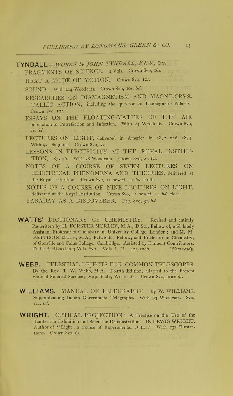 TYNDALL— WORKS by JOHN TYNDALL, F.R.S., &>c. FRAGMENTS OF SCIENCE. 2 Vols. Crown 8vo, 16s. HEAT A MODE OF MOTION. Crown Svo, 12s. SOUND. With 204 Woodcuts. Crown Svo, 10s. 6J. RESEARCHES ON DIAMAGNETISM AND MAGNE-CRYS- TALLIC ACTION, including the question of Diamagnetic Polarity. Crown Svo, 12s. ESSAYS ON THE FLOATING-MATTER OF THE AIR in relation to Putrefaction and Infection. With 24 Woodcuts. Crown 8vo, Js. 6d. LECTURES ON LIGHT, delivered in America in 1S72 and 1873. With 57 Diagrams. Crown Svo, 5.?. LESSONS IN ELECTRICITY AT THE ROYAL INSTITU- TION, 1875-76. With 58 Woodcuts. Crown 8vo, 2s. 6d. NOTES OF A COURSE OF SEVEN LECTURES ON ELECTRICAL PHENOMENA AND THEORIES, delivered at the Royal Institution. Crown Svo, is. sewed, is. 6d. cloth. NOTES OF A COURSE OF NINE LECTURES ON LIGHT, delivered at the Royal Institution. Crown 8vo, is. sewed, is. 6d. cloth. FARADAY AS A DISCOVERER. Fcp. Svo, y. 6d. WATTS' DICTIONARY OF CHEMISTRY. Revised and entirely Re-written by H. FORSTER MORLEY, M.A., D.Sc, Fellow of, arid lately Assistant-Professor of Chemistry in, University College, London ; and M. M. PATTISON MUIR, M.A., F.R.S.E., Fellow, and Pnelector in Chemistry, of Gonville and Caius College, Cambridge. Assisted by Eminent Contributors. To be Published in 4 Vols. 8vo. Vols. I. II. 42^. each. [Now ready. WEBB. CELESTIAL OBJECTS FOR COMMON TELESCOPES. By the Rev. T. W. Webb, M.A. Fourth Edition, adapted to the Present State of Sidereal Science ; Map, Plate, Woodcuts. Crown 8vo, price gs. WILLIAMS. MANUAL OF TELEGRAPHY. By W. WILLIAMS, Superintending Indian Government Telegraphs. With 93 Woodcuts. 8vo, 1 as. 6d. WRIGHT. OPTICAL PROJECTION: A Treatise on the Use of the Lantern in Exhibition and Scientific Demonstration. By LEWIS WRIGHT, Author of Light: a Course of Experimental Optics. With 232 Illustra- tions. Crown Svo, 6s.