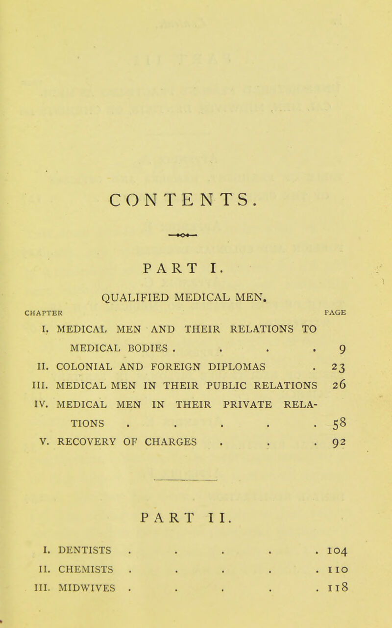 CONTENTS. PART I. QUALIFIED MEDICAL MEN. CHAPTER PAGE I. MEDICAL MEN AND THEIR RELATIONS TO MEDICAL BODIES . . . » 9 II. COLONIAL AND FOREIGN DIPLOMAS . 23 III. MEDICAL MEN IN THEIR PUBLIC RELATIONS 26 IV. MEDICAL MEN IN THEIR PRIVATE RELA- TIONS . . . . V. RECOVERY OF CHARGES . . .92 P A R T I I. I. DENTISTS . . . . .104 II. CHEMISTS . . . . .110