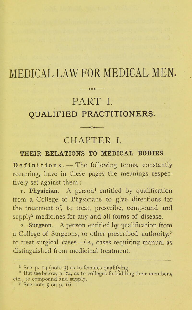 MEDICAL LAW FOR MEDICAL MEN. »o« PART I. QUALIFIED PRACTITIONERS. CHAPTER I. THEIR RELATIONS TO MEDICAL BODIES. Definitions.—The following terms, constantly recurring, have in these pages the meanings respec- tively set against them : 1. Physician. A person^ entitled by qualification from a College of Physicians to give directions for the treatment of, to treat, prescribe, compound and supply^ medicines for any and all forms of disease. 2. Surgeon. A person entitled by qualification from a College of Surgeons, or other prescribed authority,^ to treat surgical cases—i.e,^ cases requiring manual as distinguished from medicinal treatment. ^ See p. 14 (note 3) as to females qualifying. But see below, p. 74, as to colleges forbidding their members, etc., to compound and supply.