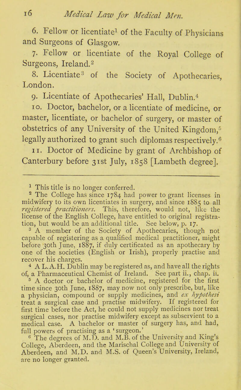 6. Fellow or licentiate^ of the Faculty of Physicians and Surgeons of Glasgow. 7. Fellow or licentiate of the Royal College of Surgeons, Ireland. ^ 8. Licentiate 3 of the Society of Apothecaries, London. 9. Licentiate of Apothecaries' Hall, Dublin.^ 10. Doctor, bachelor, or a licentiate of medicine, or master, licentiate, or bachelor of surgery, or master of obstetrics of any University of the United Kingdom,-'^ legally authorized to grant such diplomas respectively.<^ 11. Doctor of Medicine by grant of Archbishop of Canterbury before 31st July, 1858 [Lambeth degree]. ^ This title is no longer conferred. ^ The College has since 1784 had power to grant licenses in midwifery to its own licentiates in surgery, and since 1885 to all registered practitioners. This, therefore, would not, like the license of the English College, have entitled to original registra- tion, but would be an additional title. See below, p. 17, ^ A member of the Society of Apothecaries, though not capable of registering as a qualified medical practitioner, might before 30th June, 1887, if certificated as an apothecary by one of the societies (English or Irish), properly practise and recover his charges. ^ A L. A.H. Dublin may be registered as, and have all the rights of, a Pharmaceutical Chemist of Ireland. See part ii., chap. ii. ^ A doctor or bachelor of medicine, registered for the first time since 30th June, 1887, may now not only prescribe, but, like a physician, compound or supply medicines, and ex hypothesi treat a surgical case and practise midwifery. If registered for first time before the Act, he could not supply medicines nor treat surgical cases, nor practise midwifery except as subservient to a medical case. A bachelor or master of surgery has, and had, full powers of practising as a 'surgeon.' ^ The degrees of M.D. and M.B. of the University and King's College, Aberdeen, and the Marischal College and University of Aberdeen, and M.D. and M.S. of Queen's University, Ireland, are no longer granted.